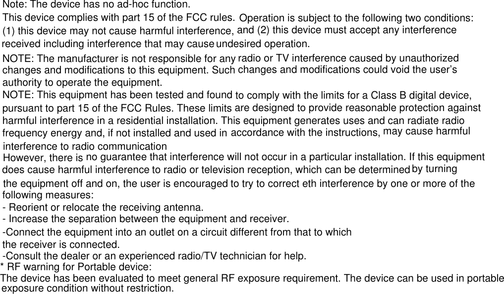 Note: The device has no ad-hoc function.This device complies with part 15 of the FCC rules. Operation is subject to the following two conditions: (1) this device may not cause harmful interference, and (2) this device must accept any interference received including interference that may cause undesired operation.NOTE: The manufacturer is not responsible for any radio or TV interference caused by unauthorized changes and modifications to this equipment. Such changes and modifications could void the user’s authority to operate the equipment.NOTE: This equipment has been tested and found to comply with the limits for a Class B digital device, pursuant to part 15 of the FCC Rules. These limits are designed to provide reasonable protection against harmful interference in a residential installation. This equipment generates uses and can radiate radio frequency energy and, if not installed and used in  to radio or television reception, which can be determined  to try to correct eth interference by one or more of the following measures:- Reorient or relocate the receiving antenna.- Increase the separation between the equipment and receiver.-Connect the equipment into an outlet on a circuit different from that to whichthe receiver is connected.-Consult the dealer or an experienced radio/TV technician for help.* RF warning for Portable device:The device has been evaluated to meet general RF exposure requirement. The device can be used in portable exposure condition without restriction. However, there is accordance with the instructions, may cause harmful interference to radio communication             no guarantee that interference will not occur in a particular installation. If this equipment does cause harmful interference by turning the equipment off and on, the user is encouraged* RF warning for Portable device:The device has been evaluated to meet general RF exposure requirement. The device can be used in portable exposure condition without restriction.