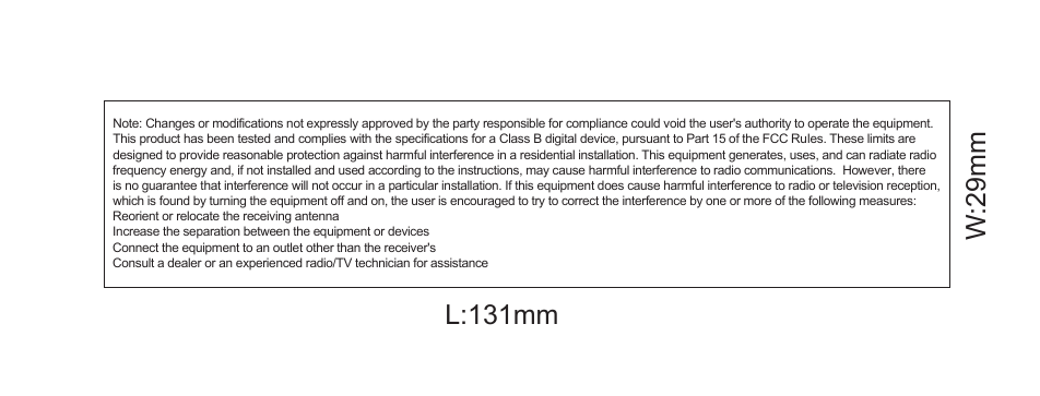 Note: Changes or modifications not expressly approved by the party responsible for compliance could void the user&apos;s authority to operate the equipment.This product has been tested and complies with the specifications for a Class B digital device, pursuant to Part 15 of the FCC Rules. These limits are designed to provide reasonable protection against harmful interference in a residential installation. This equipment generates, uses, and can radiate radio frequency energy and, if not installed and used according to the instructions, may cause harmful interference to radio communications.  However, there is no guarantee that interference will not occur in a particular installation. If this equipment does cause harmful interference to radio or television reception, which is found by turning the equipment off and on, the user is encouraged to try to correct the interference by one or more of the following measures: Reorient or relocate the receiving antenna Increase the separation between the equipment or devicesConnect the equipment to an outlet other than the receiver&apos;s Consult a dealer or an experienced radio/TV technician for assistance                  L:131mmW:29mm
