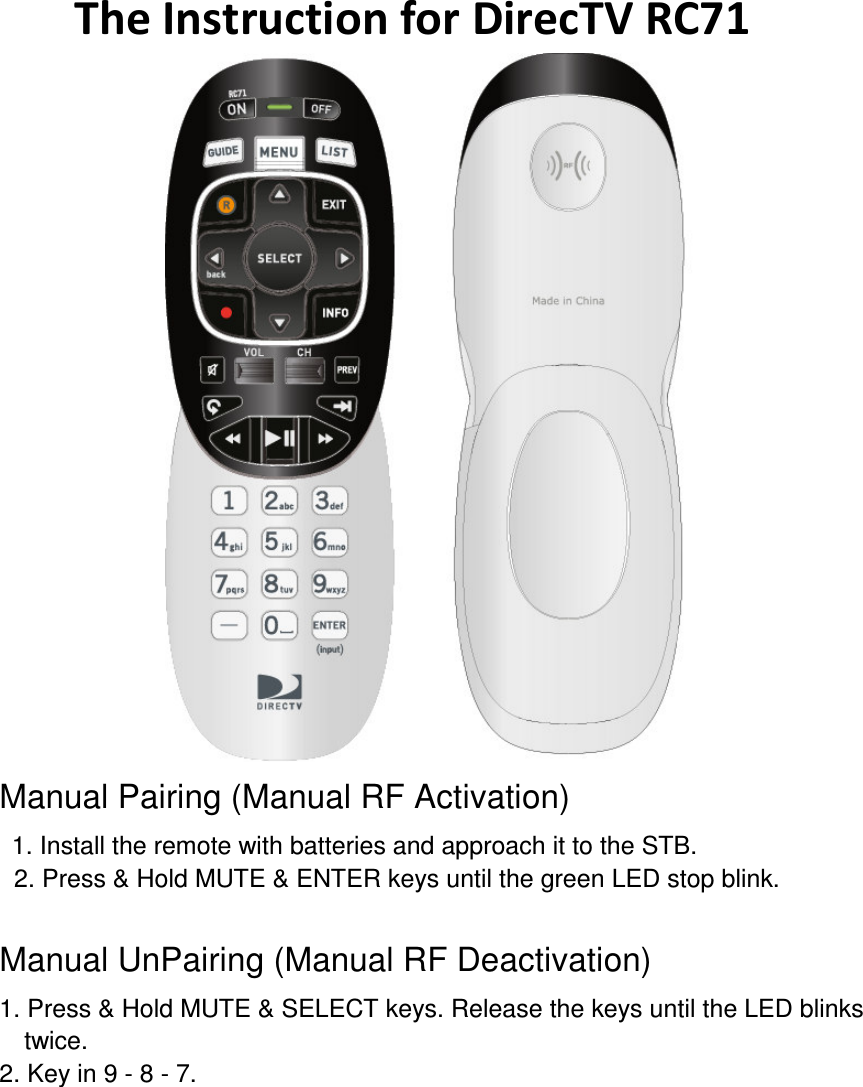       The Instruction for DirecTV RC71    Manual Pairing (Manual RF Activation)   1. Install the remote with batteries and approach it to the STB.   2. Press &amp; Hold MUTE &amp; ENTER keys until the green LED stop blink.  Manual UnPairing (Manual RF Deactivation)   1. Press &amp; Hold MUTE &amp; SELECT keys. Release the keys until the LED blinks twice.   2. Key in 9 - 8 - 7.    