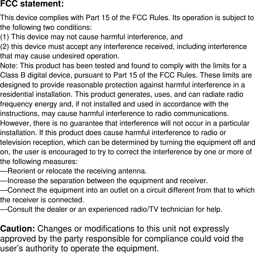 FCC statement:   This device complies with Part 15 of the FCC Rules. Its operation is subject to the following two conditions:   (1) This device may not cause harmful interference, and   (2) this device must accept any interference received, including interference that may cause undesired operation.   Note: This product has been tested and found to comply with the limits for a Class B digital device, pursuant to Part 15 of the FCC Rules. These limits are designed to provide reasonable protection against harmful interference in a residential installation. This product generates, uses, and can radiate radio frequency energy and, if not installed and used in accordance with the instructions, may cause harmful interference to radio communications. However, there is no guarantee that interference will not occur in a particular installation. If this product does cause harmful interference to radio or television reception, which can be determined by turning the equipment off and on, the user is encouraged to try to correct the interference by one or more of the following measures:   —Reorient or relocate the receiving antenna.   —Increase the separation between the equipment and receiver.   —Connect the equipment into an outlet on a circuit different from that to which the receiver is connected.   —Consult the dealer or an experienced radio/TV technician for help.  Caution: Changes or modifications to this unit not expressly approved by the party responsible for compliance could void the user’s authority to operate the equipment.   