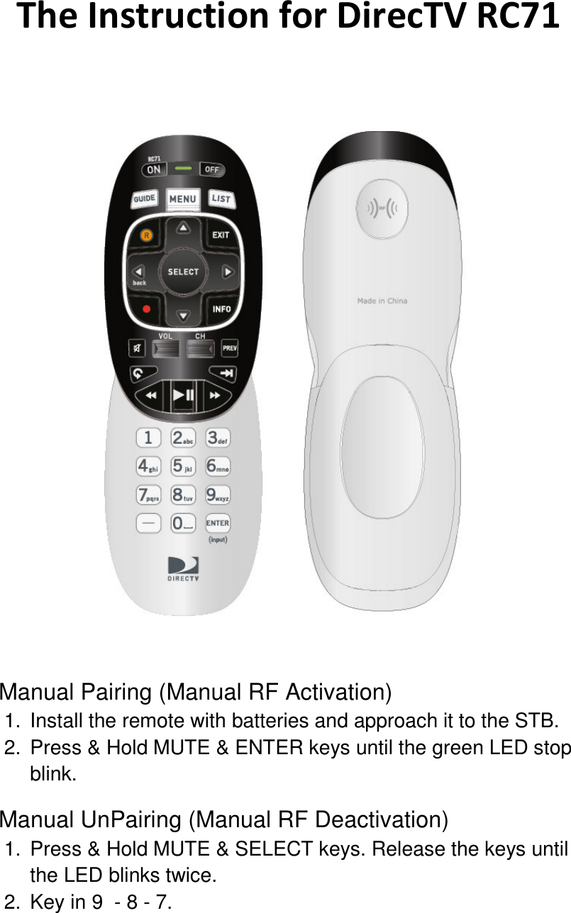The Instruction for DirecTV RC71    Manual Pairing (Manual RF Activation) 1.  Install the remote with batteries and approach it to the STB. 2.  Press &amp; Hold MUTE &amp; ENTER keys until the green LED stop blink. Manual UnPairing (Manual RF Deactivation) 1.  Press &amp; Hold MUTE &amp; SELECT keys. Release the keys until the LED blinks twice.   2.  Key in 9  - 8 - 7. 