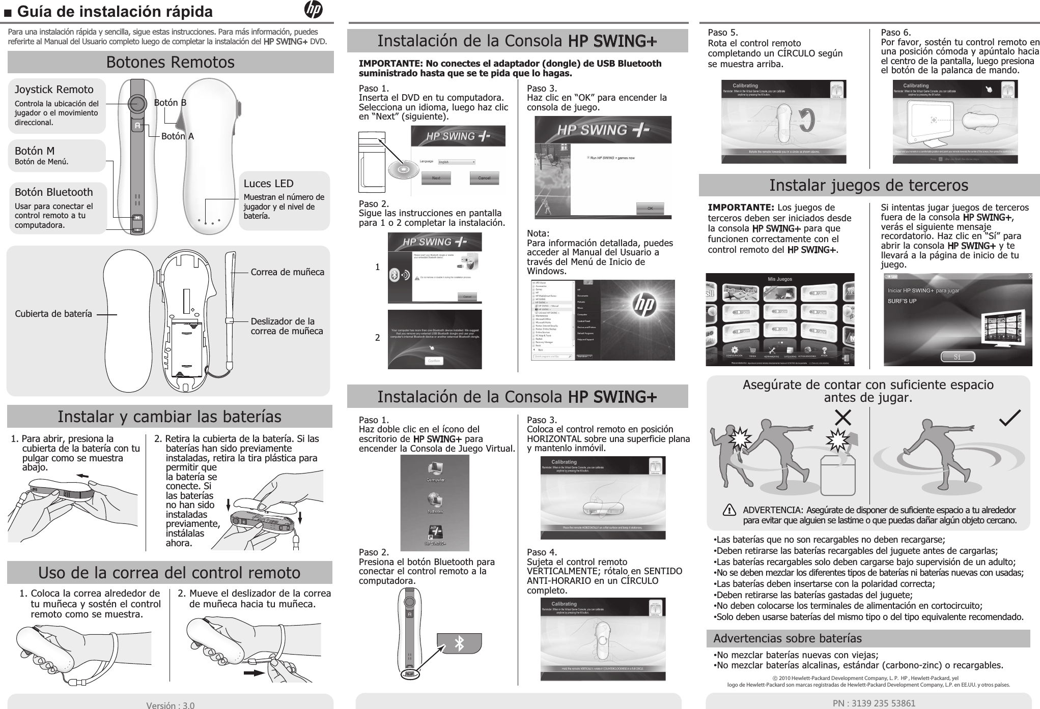 ■ Guía de instalación rápida &lt;KXYOóT  64 Para una instalación rápida y sencilla, sigue estas instrucciones. Para más información, puedes referirte al Manual del Usuario completo luego de completar la instalación del .69=/4- DVD.2010 Hewlett-Packard Development Company, L. P.  HP , Hewlett-Packard, yellogo de Hewlett-Packard son marcas registradas de Hewlett-Packard Development Company, L.P. en EE.UU. y otros países.Advertencias sobre baterías•No mezclar baterías nuevas con viejas;•No mezclar baterías alcalinas, estándar (carbono-zinc) o recargables.Botones RemotosJoystick RemotoBotón MBotón de Menú.Botón BluetoothControla la ubicación del jugador o el movimiento direccional.Usar para conectar el control remoto a tu computadora.Luces LEDMuestran el número dejugador y el nivel de batería.Botón ABotón BCubierta de bateríaCorrea de muñecaDeslizador de lacorrea de muñecaInstalar y cambiar las baterías1. Para abrir, presiona la cubierta de la batería con tu pulgar como se muestra abajo.2. Retira la cubierta de la batería. Si las baterías han sido previamente instaladas, retira la tira plástica para permitir que la batería se conecte. Si las baterías no han sido instaladas previamente, instálalas ahora.Uso de la correa del control remoto1. Coloca la correa alrededor de tu muñeca y sostén el control remoto como se muestra.2. Mueve el deslizador de la correa de muñeca hacia tu muñeca.Instalación de la Consola HP SWING+Paso 1.Inserta el DVD en tu computadora. Selecciona un idioma, luego haz clic en “Next” (siguiente).Paso 3.Haz clic en “OK” para encender la consola de juego.Nota:Para información detallada, puedes acceder al Manual del Usuario a través del Menú de Inicio de Windows.Paso 2.Sigue las instrucciones en pantalla para 1 o 2 completar la instalación.IMPORTANTE: No conectes el adaptador (dongle) de USB Bluetooth suministrado hasta que se te pida que lo hagas.12Instalación de la Consola HP SWING+Paso 3.Coloca el control remoto en posición HORIZONTAL sobre una superficie plana y mantenlo inmóvil.Paso 4.Sujeta el control remoto VERTICALMENTE; rótalo en SENTIDO ANTI-HORARIO en un CÍRCULO completo.Paso 1.Haz doble clic en el ícono del escritorio de HP SWING+ para encender la Consola de Juego Virtual.Paso 2.Presiona el botón Bluetooth para conectar el control remoto a la computadora.Paso 5.Rota el control remoto completando un CÍRCULO según se muestra arriba.Paso 6.Por favor, sostén tu control remoto en una posición cómoda y apúntalo hacia el centro de la pantalla, luego presiona el botón de la palanca de mando. Asegúrate de contar con suficiente espacioantes de jugar.!ADVERTENCIA: Asegúrate de disponer de suficiente espacio a tu alrededor para evitar que alguien se lastime o que puedas dañar algún objeto cercano.Instalar juegos de tercerosIMPORTANTE: Los juegos de terceros deben ser iniciados desde la consola HP SWING+ para que funcionen correctamente con el control remoto del HP SWING+.Si intentas jugar juegos de terceros fuera de la consola HP SWING+, verás el siguiente mensaje recordatorio. Haz clic en “Sí” para abrir la consola HP SWING+ y te llevará a la página de inicio de tu juego.•Las baterías que no son recargables no deben recargarse;•Deben retirarse las baterías recargables del juguete antes de cargarlas;•Las baterías recargables solo deben cargarse bajo supervisión de un adulto;•No se deben mezclar los diferentes tipos de baterías ni baterías nuevas con usadas;•Las baterías deben insertarse con la polaridad correcta;•Deben retirarse las baterías gastadas del juguete;•No deben colocarse los terminales de alimentación en cortocircuito;•Solo deben usarse baterías del mismo tipo o del tipo equivalente recomendado.
