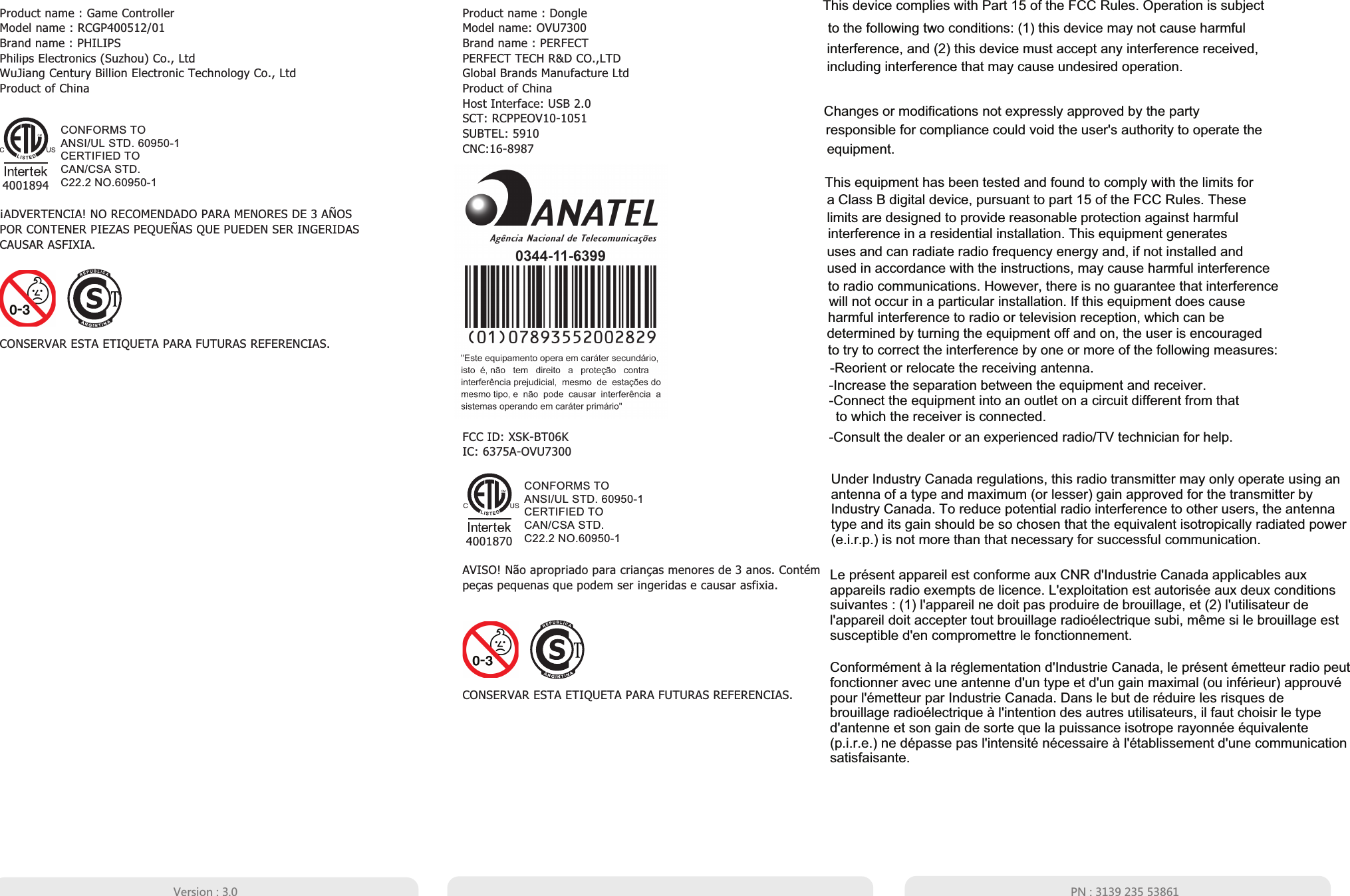 CONSERVAR ESTA ETIQUETA PARA FUTURAS REFERENCIAS.¡ADVERTENCIA! NO RECOMENDADO PARA MENORES DE 3 AÑOSPOR CONTENER PIEZAS PEQUEÑAS QUE PUEDEN SER INGERIDASCAUSAR ASFIXIA.AVISO! Não apropriado para crianças menores de 3 anos. Contém peças pequenas que podem ser ingeridas e causar asfixia.Product name : Game ControllerModel name : RCGP400512/01Brand name : PHILIPS  Philips Electronics (Suzhou) Co., LtdWuJiang Century Billion Electronic Technology Co., LtdProduct of ChinaFCC ID: XSK-BT06KIC: 6375A-OVU7300CONSERVAR ESTA ETIQUETA PARA FUTURAS REFERENCIAS.Product name : DongleModel name: OVU7300Brand name : PERFECTPERFECT TECH R&amp;D CO.,LTDGlobal Brands Manufacture LtdProduct of ChinaHost Interface: USB 2.0SCT: RCPPEOV10-1051SUBTEL: 5910CNC:16-8987CONFORMS TOANSI/UL STD. 60950-1CERTIFIED TOCAN/CSA STD.C22.2 NO.60950-14001870CONFORMS TOANSI/UL STD. 60950-1CERTIFIED TOCAN/CSA STD.C22.2 NO.60950-14001894&lt;KXYOUT  64 This device complies with Part 15 of the FCC Rules. Operation is subject to the following two conditions: (1) this device may not cause harmful interference, and (2) this device must accept any interference received, including interference that may cause undesired operation.Changes or modifications not expressly approved by the party responsible for compliance could void the user&apos;s authority to operate the equipment.This equipment has been tested and found to comply with the limits for a Class B digital device, pursuant to part 15 of the FCC Rules. These limits are designed to provide reasonable protection against harmfulinterference in a residential installation. This equipment generates uses and can radiate radio frequency energy and, if not installed and used in accordance with the instructions, may cause harmful interferenceto radio communications. However, there is no guarantee that interference will not occur in a particular installation. If this equipment does causeharmful interference to radio or television reception, which can be determined by turning the equipment off and on, the user is encouraged to try to correct the interference by one or more of the following measures:-Reorient or relocate the receiving antenna.-Increase the separation between the equipment and receiver.-Connect the equipment into an outlet on a circuit different from that -Consult the dealer or an experienced radio/TV technician for help.to which the receiver is connected.Under Industry Canada regulations, this radio transmitter may only operate using an antenna of a type and maximum (or lesser) gain approved for the transmitter by Industry Canada. To reduce potential radio interference to other users, the antenna type and its gain should be so chosen that the equivalent isotropically radiated power (e.i.r.p.) is not more than that necessary for successful communication. Le présent appareil est conforme aux CNR d&apos;Industrie Canada applicables aux appareils radio exempts de licence. L&apos;exploitation est autorisée aux deux conditions suivantes : (1) l&apos;appareil ne doit pas produire de brouillage, et (2) l&apos;utilisateur de l&apos;appareil doit accepter tout brouillage radioélectrique subi, même si le brouillage est susceptible d&apos;en compromettre le fonctionnement.Conformément à la réglementation d&apos;Industrie Canada, le présent émetteur radio peutfonctionner avec une antenne d&apos;un type et d&apos;un gain maximal (ou inférieur) approuvé pour l&apos;émetteur par Industrie Canada. Dans le but de réduire les risques de brouillage radioélectrique à l&apos;intention des autres utilisateurs, il faut choisir le type d&apos;antenne et son gain de sorte que la puissance isotrope rayonnée équivalente (p.i.r.e.) ne dépasse pas l&apos;intensité nécessaire à l&apos;établissement d&apos;une communication satisfaisante.