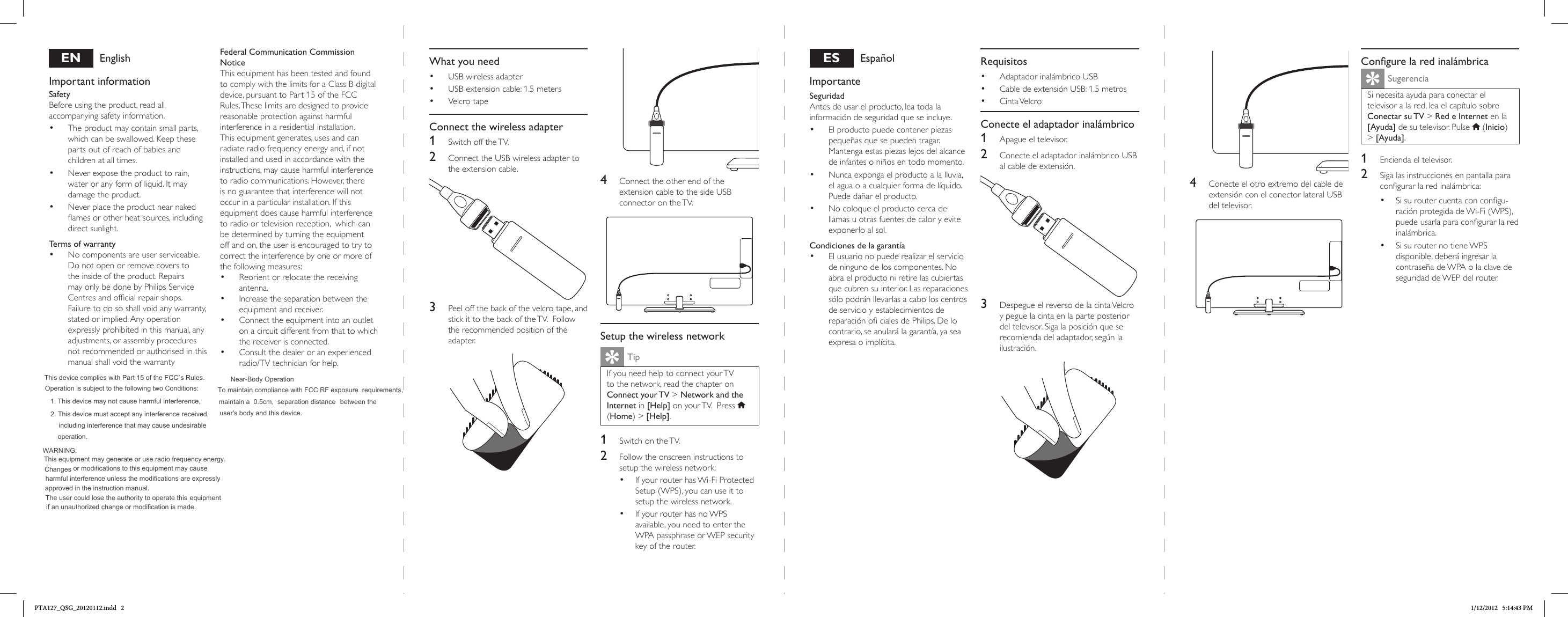 ENEnglishImportant informationSafetyBeforeusingtheproduct,readallaccompanyingsafetyinformation.• Theproductmaycontainsmallparts,whichcanbeswallowed.Keepthesepartsoutofreachofbabiesandchildrenatalltimes.• Neverexposetheproducttorain,wateroranyformofliquid.Itmaydamagetheproduct.• Neverplacetheproductnearnakedamesorotherheatsources,includingdirectsunlight.Terms of warranty• Nocomponentsareuserserviceable.Donotopenorremovecoverstotheinsideoftheproduct.RepairsmayonlybedonebyPhilipsServiceCentresandofcialrepairshops.Failuretodososhallvoidanywarranty,statedorimplied.Anyoperationexpresslyprohibitedinthismanual,anyadjustments,orassemblyproceduresnotrecommendedorauthorisedinthismanualshallvoidthewarrantyFederal Communication Commission NoticeThisequipmenthasbeentestedandfoundtocomplywiththelimitsforaClassBdigitaldevice,pursuanttoPart15oftheFCCRules.Theselimitsaredesignedtoprovidereasonableprotectionagainstharmfulinterferenceinaresidentialinstallation.Thisequipmentgenerates,usesandcanradiateradiofrequencyenergyand,ifnotinstalledandusedinaccordancewiththeinstructions,maycauseharmfulinterferencetoradiocommunications.However,thereisnoguaranteethatinterferencewillnotoccurinaparticularinstallation.Ifthisequipmentdoescauseharmfulinterferencetoradioortelevisionreception,whichcanbedeterminedbyturningtheequipmentoffandon,theuserisencouragedtotrytocorrecttheinterferencebyoneormoreofthefollowingmeasures:• Reorientorrelocatethereceivingantenna.• Increasetheseparationbetweentheequipmentandreceiver.• Connecttheequipmentintoanoutletonacircuitdifferentfromthattowhichthereceiverisconnected.• Consultthedealeroranexperiencedradio/TVtechnicianforhelp.What you need• USBwirelessadapter• USBextensioncable:1.5meters• VelcrotapeConnect the wireless adapter1  SwitchofftheTV.2  ConnecttheUSBwirelessadaptertotheextensioncable.3  Peeloffthebackofthevelcrotape,andstickittothebackoftheTV.Followtherecommendedpositionoftheadapter.ESEspañolImportanteSeguridad Antesdeusarelproducto,leatodalainformacióndeseguridadqueseincluye.• Elproductopuedecontenerpiezaspequeñasquesepuedentragar.Mantengaestaspiezaslejosdelalcancedeinfantesoniñosentodomomento.• Nuncaexpongaelproductoalalluvia,elaguaoacualquierformadelíquido.Puededañarelproducto.• Nocoloqueelproductocercadellamasuotrasfuentesdecaloryeviteexponerloalsol.Condiciones de la garantía• Elusuarionopuederealizarelserviciodeningunodeloscomponentes.Noabraelproductoniretirelascubiertasquecubrensuinterior.LasreparacionessólopodránllevarlasacaboloscentrosdeservicioyestablecimientosdereparaciónocialesdePhilips.Delocontrario,seanularálagarantía,yaseaexpresaoimplícita.4  ConecteelotroextremodelcabledeextensiónconelconectorlateralUSBdeltelevisor.4  ConnecttheotherendoftheextensioncabletothesideUSBconnectorontheTV.Setup the wireless networkTipIfyouneedhelptoconnectyourTVtothenetwork,readthechapteronConnect  your TV&gt;Network and the Internetin[Help]onyourTV.Press (Home)&gt;[Help].1  SwitchontheTV.2  Followtheonscreeninstructionstosetupthewirelessnetwork:• IfyourrouterhasWi-FiProtectedSetup(WPS),youcanuseittosetupthewirelessnetwork.• IfyourrouterhasnoWPSavailable,youneedtoentertheWPApassphraseorWEPsecuritykeyoftherouter.Congure la red inalámbricaSugerenciaSinecesitaayudaparaconectareltelevisoralared,leaelcapítulosobreConectar  su TV&gt;Red e Internetenla[Ayuda]desutelevisor.Pulse (Inicio)&gt;[Ayuda].1  Enciendaeltelevisor.2  Sigalasinstruccionesenpantallaparacongurarlaredinalámbrica:• Sisuroutercuentaconcongu-raciónprotegidadeWi-Fi(WPS),puedeusarlaparacongurarlaredinalámbrica.• SisurouternotieneWPSdisponible,deberáingresarlacontraseñadeWPAolaclavedeseguridaddeWEPdelrouter.Requisitos• AdaptadorinalámbricoUSB• CabledeextensiónUSB:1.5metros• CintaVelcroConecte el adaptador inalámbrico1  Apagueeltelevisor.2  ConecteeladaptadorinalámbricoUSBalcabledeextensión.3  DespegueelreversodelacintaVelcroypeguelacintaenlaparteposteriordeltelevisor.Sigalaposiciónqueserecomiendadeladaptador,segúnlailustración.PTA127_QSG_20120112.indd   2 1/12/2012   5:14:43 PM     This device complies with Part 15 of the FCC`s Rules.  1. This device may not cause harmful interference,2. This device must accept any interference received,      including interference that may cause undesirable    Near-Body Operation To maintain compliance with FCC RF exposure  requirements,  operation.maintain a  0.5cm,  separation distance between theuser&apos;s body and this device. WARNING: This equipment may generate or use radiofrequency energy.Changesor modifications to this equipment may causeharmful interference unless the modifications are expresslyapproved in the instruction manual.The user could lose the authority to operate this equipmentif an unauthorized change or modification is made. Operation is subject to the following two Conditions: