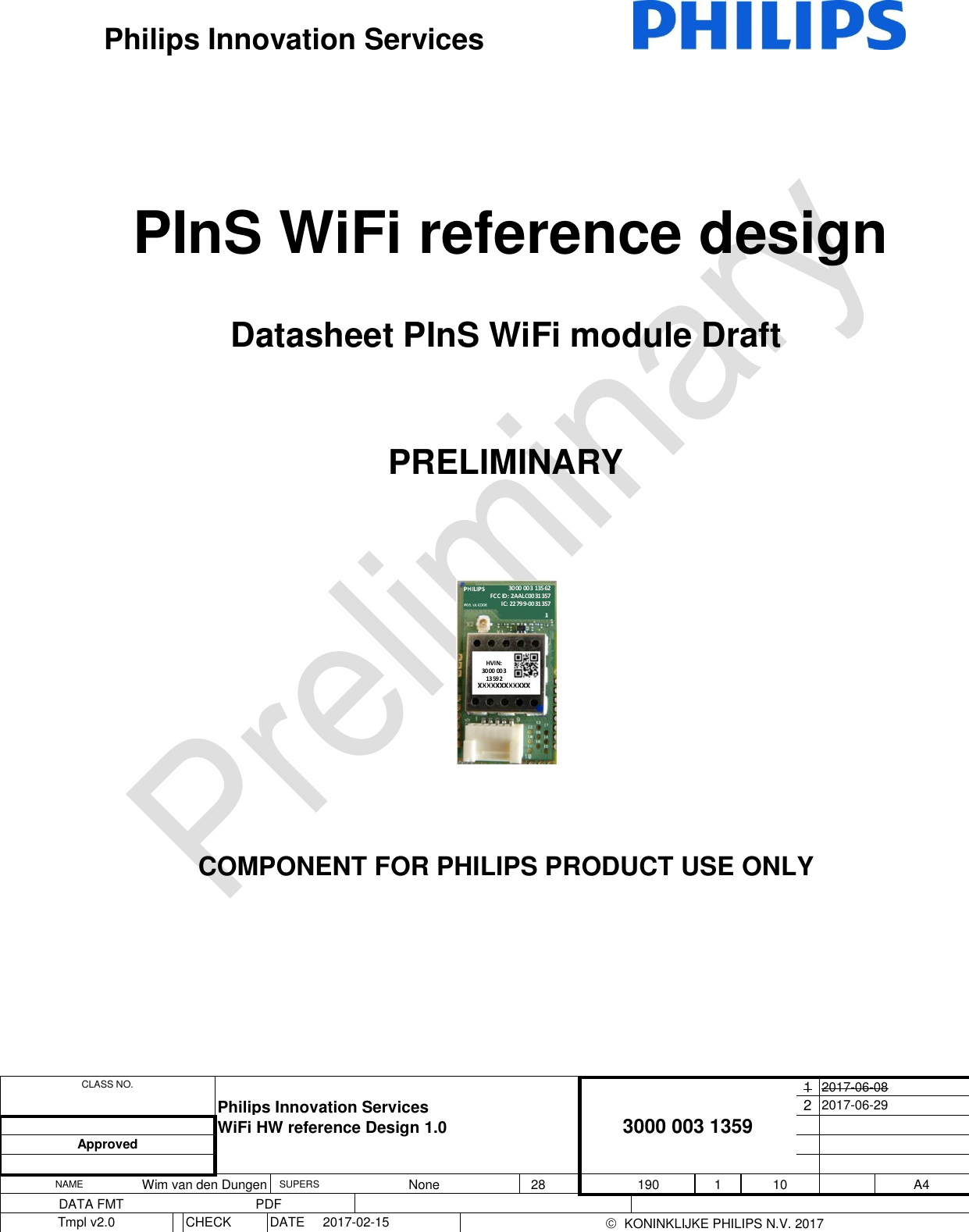  CLASS NO.  Philips Innovation Services 3000 003 1359 1 2017-06-08 2 2017-06-29  WiFi HW reference Design 1.0   Approved      NAME Wim van den Dungen SUPERS None 28   190 1 10  A4 DATA FMT PDF      Tmpl v2.0  CHECK DATE 2017-02-15    KONINKLIJKE PHILIPS N.V. 2017  Philips Innovation Services                                       PInS WiFi reference design Datasheet PInS WiFi module Draft  PRELIMINARY      3000 003  13562FCC ID: 2AALC0031357IC: 22799-0031357HVIN:30 00 00313 592   COMPONENT FOR PHILIPS PRODUCT USE ONLY     