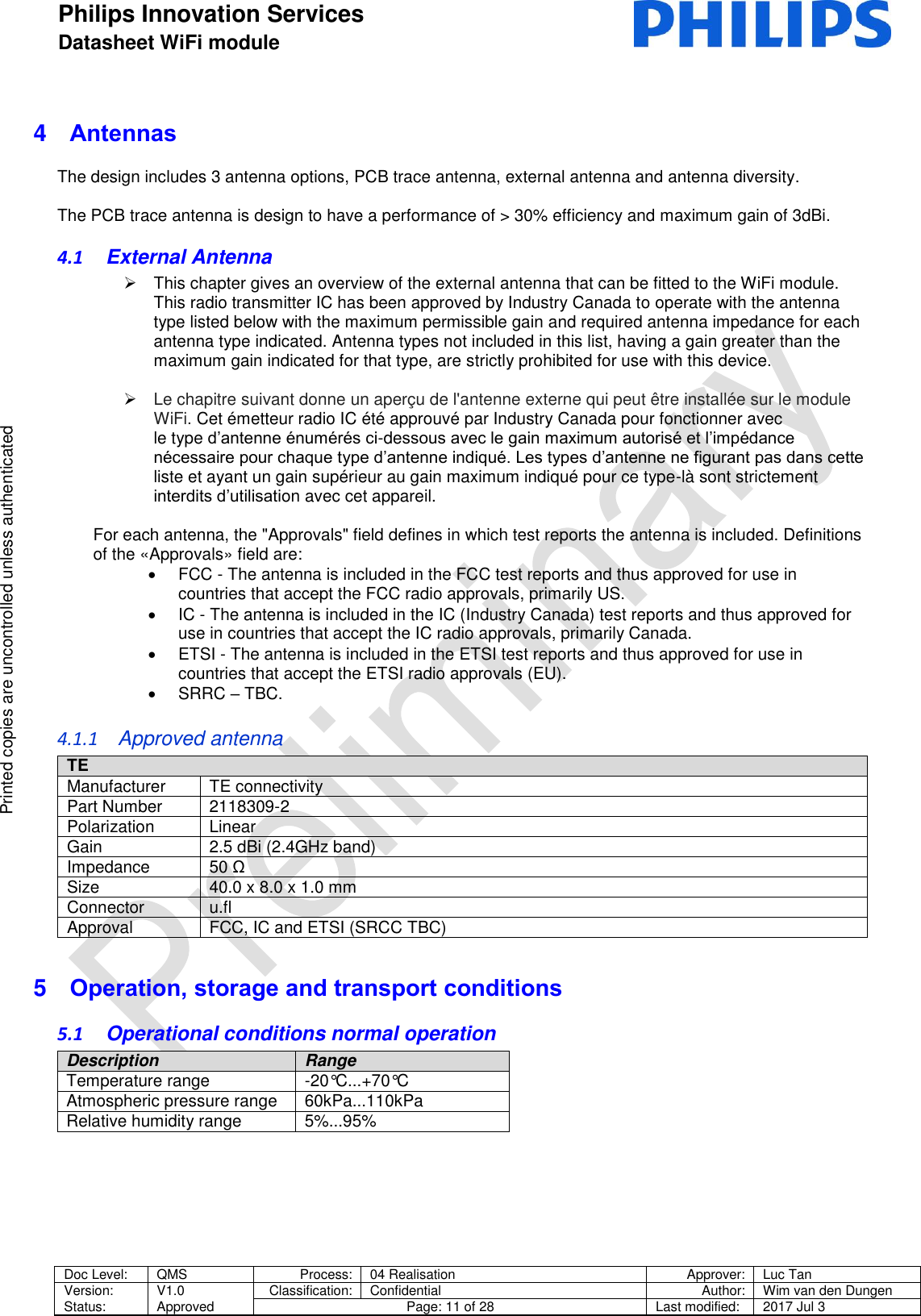Philips Innovation Services  Datasheet WiFi module    Doc Level: QMS Process: 04 Realisation Approver: Luc Tan Version: Status: V1.0 Approved Classification: Confidential Author: Wim van den Dungen Page: 11 of 28 Last modified: 2017 Jul 3   Printed copies are uncontrolled unless authenticated Printed copies are uncontrolled unless authenticated 4  Antennas The design includes 3 antenna options, PCB trace antenna, external antenna and antenna diversity.  The PCB trace antenna is design to have a performance of > 30% efficiency and maximum gain of 3dBi. 4.1  External Antenna   This chapter gives an overview of the external antenna that can be fitted to the WiFi module. This radio transmitter IC has been approved by Industry Canada to operate with the antenna type listed below with the maximum permissible gain and required antenna impedance for each antenna type indicated. Antenna types not included in this list, having a gain greater than the maximum gain indicated for that type, are strictly prohibited for use with this device.   Le chapitre suivant donne un aper&ccedil;u de l'antenne externe qui peut &ecirc;tre install&eacute;e sur le module WiFi. Cet &eacute;metteur radio IC &eacute;t&eacute; approuv&eacute; par Industry Canada pour fonctionner avec le type d&rsquo;antenne &eacute;num&eacute;r&eacute;s ci-dessous avec le gain maximum autoris&eacute; et l&rsquo;imp&eacute;dance n&eacute;cessaire pour chaque type d&rsquo;antenne indiqu&eacute;. Les types d&rsquo;antenne ne figurant pas dans cette liste et ayant un gain sup&eacute;rieur au gain maximum indiqu&eacute; pour ce type-l&agrave; sont strictement interdits d&rsquo;utilisation avec cet appareil.   For each antenna, the "Approvals" field defines in which test reports the antenna is included. Definitions of the &laquo;Approvals&raquo; field are:   FCC - The antenna is included in the FCC test reports and thus approved for use in countries that accept the FCC radio approvals, primarily US.   IC - The antenna is included in the IC (Industry Canada) test reports and thus approved for use in countries that accept the IC radio approvals, primarily Canada.   ETSI - The antenna is included in the ETSI test reports and thus approved for use in countries that accept the ETSI radio approvals (EU).   SRRC &ndash; TBC. 4.1.1  Approved antenna TE  Manufacturer TE connectivity Part Number 2118309-2 Polarization Linear Gain 2.5 dBi (2.4GHz band) Impedance 50 &Omega; Size  40.0 x 8.0 x 1.0 mm Connector u.fl Approval FCC, IC and ETSI (SRCC TBC) 5  Operation, storage and transport conditions 5.1  Operational conditions normal operation Description Range Temperature range -20&deg;C...+70&deg;C  Atmospheric pressure range  60kPa...110kPa  Relative humidity range  5%...95%      