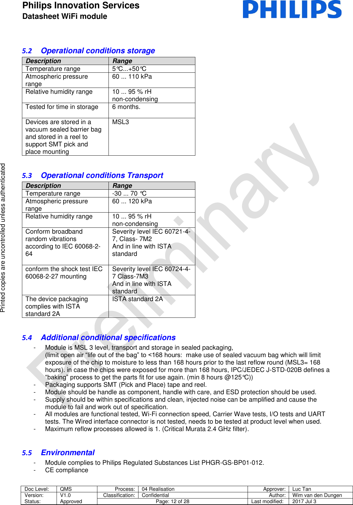 Philips Innovation Services  Datasheet WiFi module    Doc Level: QMS Process: 04 Realisation Approver: Luc Tan Version: Status: V1.0 Approved Classification: Confidential Author: Wim van den Dungen Page: 12 of 28 Last modified: 2017 Jul 3   Printed copies are uncontrolled unless authenticated Printed copies are uncontrolled unless authenticated 5.2  Operational conditions storage Description Range Temperature range 5&deg;C...+50&deg;C  Atmospheric pressure range  60 ... 110 kPa  Relative humidity range  10 ... 95 % rH  non-condensing  Tested for time in storage  6 months.   Devices are stored in a vacuum sealed barrier bag and stored in a reel to support SMT pick and place mounting  MSL3  5.3  Operational conditions Transport Description Range Temperature range -30 ... 70 &deg;C  Atmospheric pressure range  60 ... 120 kPa  Relative humidity range  10 ... 95 % rH  non-condensing Conform broadband random vibrations according to IEC 60068-2-64   Severity level IEC 60721-4-7, Class- 7M2  And in line with ISTA standard  conform the shock test IEC 60068-2-27 mounting Severity level IEC 60724-4-7 Class-7M3  And in line with ISTA standard  The device packaging complies with ISTA standard 2A  ISTA standard 2A    5.4  Additional conditional specifications -  Module is MSL 3 level, transport and storage in sealed packaging, (limit open air &ldquo;life out of the bag&rdquo; to <168 hours:  make use of sealed vacuum bag which will limit exposure of the chip to moisture to less than 168 hours prior to the last reflow round (MSL3= 168 hours). in case the chips were exposed for more than 168 hours, IPC/JEDEC J-STD-020B defines a &ldquo;baking&rdquo; process to get the parts fit for use again. (min 8 hours @125&deg;C)) -  Packaging supports SMT (Pick and Place) tape and reel. -  Module should be handle as component, handle with care, and ESD protection should be used. -  Supply should be within specifications and clean, injected noise can be amplified and cause the module to fail and work out of specification. -  All modules are functional tested, Wi-Fi connection speed, Carrier Wave tests, I/O tests and UART tests. The Wired interface connector is not tested, needs to be tested at product level when used. -  Maximum reflow processes allowed is 1. (Critical Murata 2.4 GHz filter).  5.5  Environmental -  Module complies to Philips Regulated Substances List PHGR-GS-BP01-012. -  CE compliance   