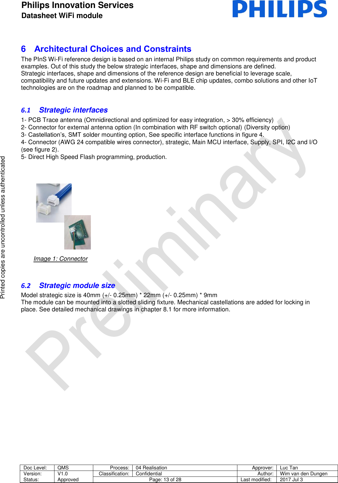 Philips Innovation Services  Datasheet WiFi module    Doc Level: QMS Process: 04 Realisation Approver: Luc Tan Version: Status: V1.0 Approved Classification: Confidential Author: Wim van den Dungen Page: 13 of 28 Last modified: 2017 Jul 3   Printed copies are uncontrolled unless authenticated Printed copies are uncontrolled unless authenticated 6  Architectural Choices and Constraints  The PInS Wi-Fi reference design is based on an internal Philips study on common requirements and product examples. Out of this study the below strategic interfaces, shape and dimensions are defined.  Strategic interfaces, shape and dimensions of the reference design are beneficial to leverage scale, compatibility and future updates and extensions. Wi-Fi and BLE chip updates, combo solutions and other IoT technologies are on the roadmap and planned to be compatible.  6.1  Strategic interfaces  1- PCB Trace antenna (Omnidirectional and optimized for easy integration, > 30% efficiency)  2- Connector for external antenna option (In combination with RF switch optional) (Diversity option)  3- Castellation&rsquo;s, SMT solder mounting option, See specific interface functions in figure 4. 4- Connector (AWG 24 compatible wires connector), strategic, Main MCU interface, Supply, SPI, I2C and I/O (see figure 2). 5- Direct High Speed Flash programming, production.                                                                                                                                                       6.2  Strategic module size  Model strategic size is 40mm (+/- 0.25mm) * 22mm (+/- 0.25mm) * 9mm The module can be mounted into a slotted sliding fixture. Mechanical castellations are added for locking in place. See detailed mechanical drawings in chapter 8.1 for more information.     Image 1: Connector 