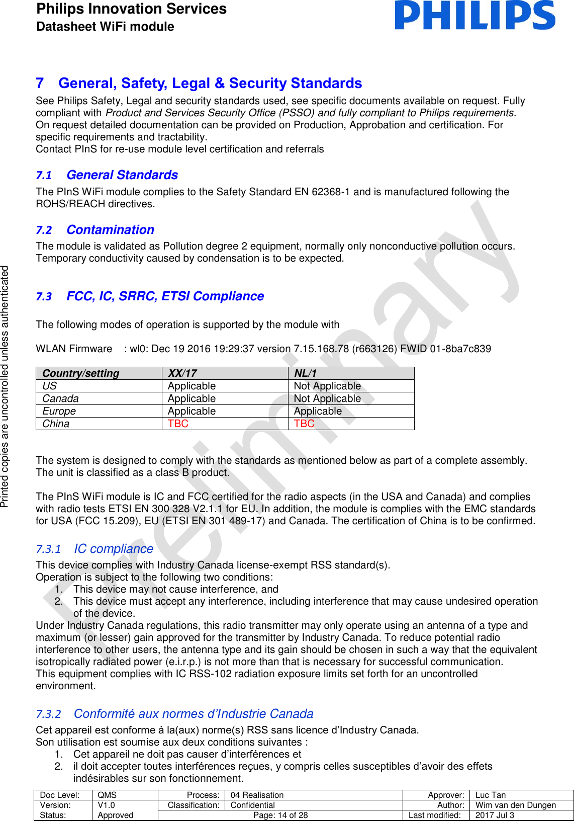 Philips Innovation Services  Datasheet WiFi module    Doc Level: QMS Process: 04 Realisation Approver: Luc Tan Version: Status: V1.0 Approved Classification: Confidential Author: Wim van den Dungen Page: 14 of 28 Last modified: 2017 Jul 3   Printed copies are uncontrolled unless authenticated Printed copies are uncontrolled unless authenticated 7  General, Safety, Legal &amp; Security Standards  See Philips Safety, Legal and security standards used, see specific documents available on request. Fully compliant with Product and Services Security Office (PSSO) and fully compliant to Philips requirements. On request detailed documentation can be provided on Production, Approbation and certification. For specific requirements and tractability.  Contact PInS for re-use module level certification and referrals 7.1  General Standards  The PInS WiFi module complies to the Safety Standard EN 62368-1 and is manufactured following the ROHS/REACH directives.  7.2  Contamination  The module is validated as Pollution degree 2 equipment, normally only nonconductive pollution occurs. Temporary conductivity caused by condensation is to be expected.  7.3  FCC, IC, SRRC, ETSI Compliance  The following modes of operation is supported by the module with  WLAN Firmware    : wl0: Dec 19 2016 19:29:37 version 7.15.168.78 (r663126) FWID 01-8ba7c839  Country/setting XX/17 NL/1 US Applicable Not Applicable Canada Applicable Not Applicable Europe Applicable Applicable China TBC TBC   The system is designed to comply with the standards as mentioned below as part of a complete assembly.  The unit is classified as a class B product.  The PInS WiFi module is IC and FCC certified for the radio aspects (in the USA and Canada) and complies with radio tests ETSI EN 300 328 V2.1.1 for EU. In addition, the module is complies with the EMC standards for USA (FCC 15.209), EU (ETSI EN 301 489-17) and Canada. The certification of China is to be confirmed. 7.3.1  IC compliance This device complies with Industry Canada license-exempt RSS standard(s). Operation is subject to the following two conditions: 1.  This device may not cause interference, and 2.  This device must accept any interference, including interference that may cause undesired operation of the device. Under Industry Canada regulations, this radio transmitter may only operate using an antenna of a type and maximum (or lesser) gain approved for the transmitter by Industry Canada. To reduce potential radio interference to other users, the antenna type and its gain should be chosen in such a way that the equivalent isotropically radiated power (e.i.r.p.) is not more than that is necessary for successful communication. This equipment complies with IC RSS-102 radiation exposure limits set forth for an uncontrolled environment.  7.3.2 Conformit&eacute; aux normes d&rsquo;Industrie Canada Cet appareil est conforme &agrave; la(aux) norme(s) RSS sans licence d&rsquo;Industry Canada. Son utilisation est soumise aux deux conditions suivantes : 1.  Cet appareil ne doit pas causer d&rsquo;interf&eacute;rences et 2. il doit accepter toutes interf&eacute;rences re&ccedil;ues, y compris celles susceptibles d&rsquo;avoir des effets ind&eacute;sirables sur son fonctionnement. 
