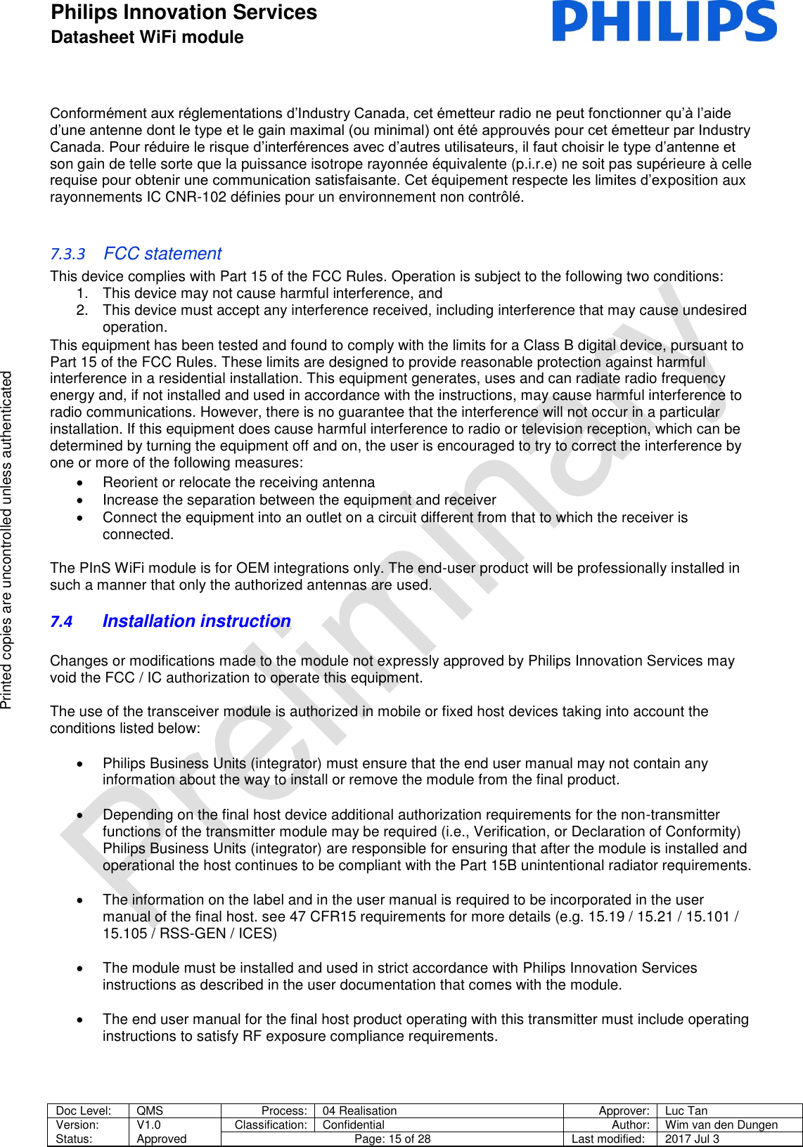 Philips Innovation Services  Datasheet WiFi module    Doc Level: QMS Process: 04 Realisation Approver: Luc Tan Version: Status: V1.0 Approved Classification: Confidential Author: Wim van den Dungen Page: 15 of 28 Last modified: 2017 Jul 3   Printed copies are uncontrolled unless authenticated Printed copies are uncontrolled unless authenticated Conform&eacute;ment aux r&eacute;glementations d&rsquo;Industry Canada, cet &eacute;metteur radio ne peut fonctionner qu&rsquo;&agrave; l&rsquo;aide d&rsquo;une antenne dont le type et le gain maximal (ou minimal) ont &eacute;t&eacute; approuv&eacute;s pour cet &eacute;metteur par Industry Canada. Pour r&eacute;duire le risque d&rsquo;interf&eacute;rences avec d&rsquo;autres utilisateurs, il faut choisir le type d&rsquo;antenne et son gain de telle sorte que la puissance isotrope rayonn&eacute;e &eacute;quivalente (p.i.r.e) ne soit pas sup&eacute;rieure &agrave; celle requise pour obtenir une communication satisfaisante. Cet &eacute;quipement respecte les limites d&rsquo;exposition aux rayonnements IC CNR-102 d&eacute;finies pour un environnement non contr&ocirc;l&eacute;.   7.3.3  FCC statement  This device complies with Part 15 of the FCC Rules. Operation is subject to the following two conditions:  1.  This device may not cause harmful interference, and  2.  This device must accept any interference received, including interference that may cause undesired operation.  This equipment has been tested and found to comply with the limits for a Class B digital device, pursuant to Part 15 of the FCC Rules. These limits are designed to provide reasonable protection against harmful interference in a residential installation. This equipment generates, uses and can radiate radio frequency energy and, if not installed and used in accordance with the instructions, may cause harmful interference to radio communications. However, there is no guarantee that the interference will not occur in a particular installation. If this equipment does cause harmful interference to radio or television reception, which can be determined by turning the equipment off and on, the user is encouraged to try to correct the interference by one or more of the following measures:    Reorient or relocate the receiving antenna    Increase the separation between the equipment and receiver    Connect the equipment into an outlet on a circuit different from that to which the receiver is connected.   The PInS WiFi module is for OEM integrations only. The end-user product will be professionally installed in such a manner that only the authorized antennas are used.  7.4 Installation instruction  Changes or modifications made to the module not expressly approved by Philips Innovation Services may void the FCC / IC authorization to operate this equipment.  The use of the transceiver module is authorized in mobile or fixed host devices taking into account the conditions listed below:    Philips Business Units (integrator) must ensure that the end user manual may not contain any information about the way to install or remove the module from the final product.    Depending on the final host device additional authorization requirements for the non-transmitter functions of the transmitter module may be required (i.e., Verification, or Declaration of Conformity) Philips Business Units (integrator) are responsible for ensuring that after the module is installed and operational the host continues to be compliant with the Part 15B unintentional radiator requirements.    The information on the label and in the user manual is required to be incorporated in the user manual of the final host. see 47 CFR15 requirements for more details (e.g. 15.19 / 15.21 / 15.101 / 15.105 / RSS-GEN / ICES)    The module must be installed and used in strict accordance with Philips Innovation Services instructions as described in the user documentation that comes with the module.    The end user manual for the final host product operating with this transmitter must include operating instructions to satisfy RF exposure compliance requirements.     