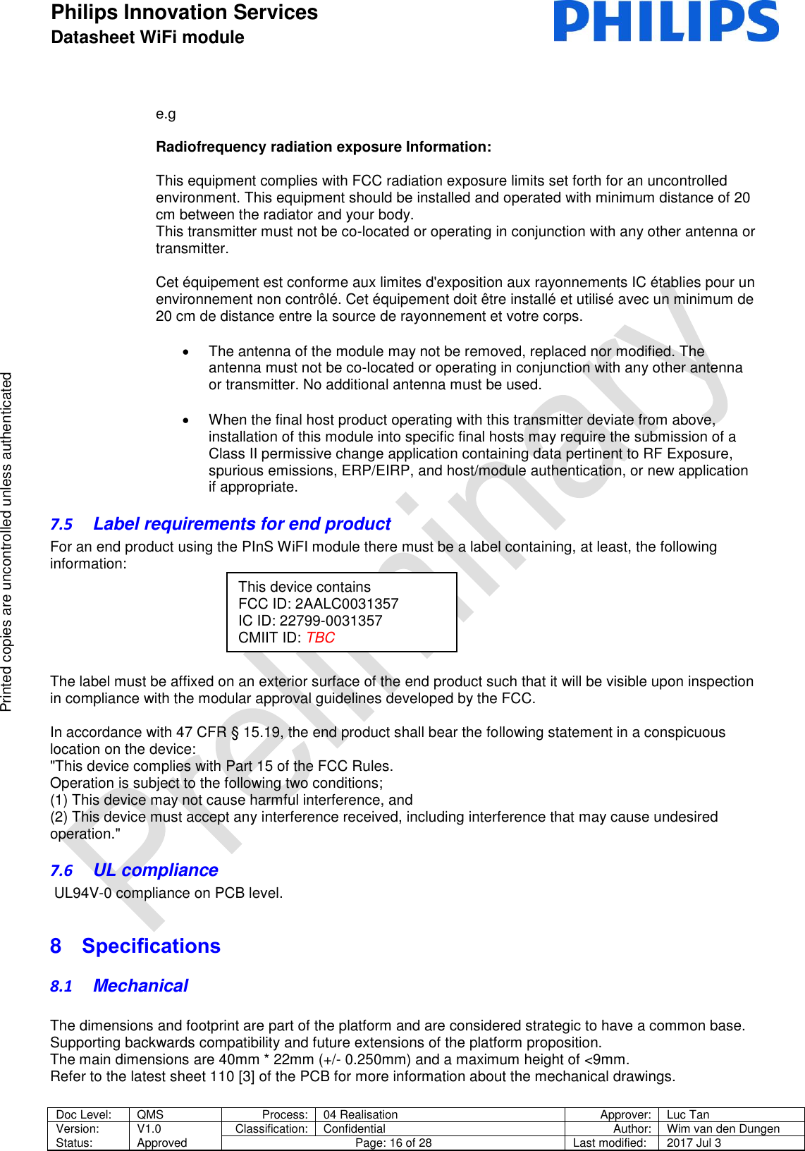 Philips Innovation Services  Datasheet WiFi module    Doc Level: QMS Process: 04 Realisation Approver: Luc Tan Version: Status: V1.0 Approved Classification: Confidential Author: Wim van den Dungen Page: 16 of 28 Last modified: 2017 Jul 3   Printed copies are uncontrolled unless authenticated Printed copies are uncontrolled unless authenticated e.g  Radiofrequency radiation exposure Information:  This equipment complies with FCC radiation exposure limits set forth for an uncontrolled environment. This equipment should be installed and operated with minimum distance of 20 cm between the radiator and your body.  This transmitter must not be co-located or operating in conjunction with any other antenna or transmitter.  Cet &eacute;quipement est conforme aux limites d'exposition aux rayonnements IC &eacute;tablies pour un  environnement non contr&ocirc;l&eacute;. Cet &eacute;quipement doit &ecirc;tre install&eacute; et utilis&eacute; avec un minimum de  20 cm de distance entre la source de rayonnement et votre corps.    The antenna of the module may not be removed, replaced nor modified. The antenna must not be co-located or operating in conjunction with any other antenna or transmitter. No additional antenna must be used.    When the final host product operating with this transmitter deviate from above, installation of this module into specific final hosts may require the submission of a Class II permissive change application containing data pertinent to RF Exposure, spurious emissions, ERP/EIRP, and host/module authentication, or new application if appropriate. 7.5  Label requirements for end product For an end product using the PInS WiFI module there must be a label containing, at least, the following information:       The label must be affixed on an exterior surface of the end product such that it will be visible upon inspection in compliance with the modular approval guidelines developed by the FCC.   In accordance with 47 CFR &sect; 15.19, the end product shall bear the following statement in a conspicuous location on the device:  "This device complies with Part 15 of the FCC Rules.  Operation is subject to the following two conditions;  (1) This device may not cause harmful interference, and (2) This device must accept any interference received, including interference that may cause undesired operation." 7.6  UL compliance  UL94V-0 compliance on PCB level. 8  Specifications 8.1  Mechanical  The dimensions and footprint are part of the platform and are considered strategic to have a common base. Supporting backwards compatibility and future extensions of the platform proposition. The main dimensions are 40mm * 22mm (+/- 0.250mm) and a maximum height of <9mm. Refer to the latest sheet 110 [3] of the PCB for more information about the mechanical drawings.  This device contains FCC ID: 2AALC0031357 IC ID: 22799-0031357 CMIIT ID: TBC 