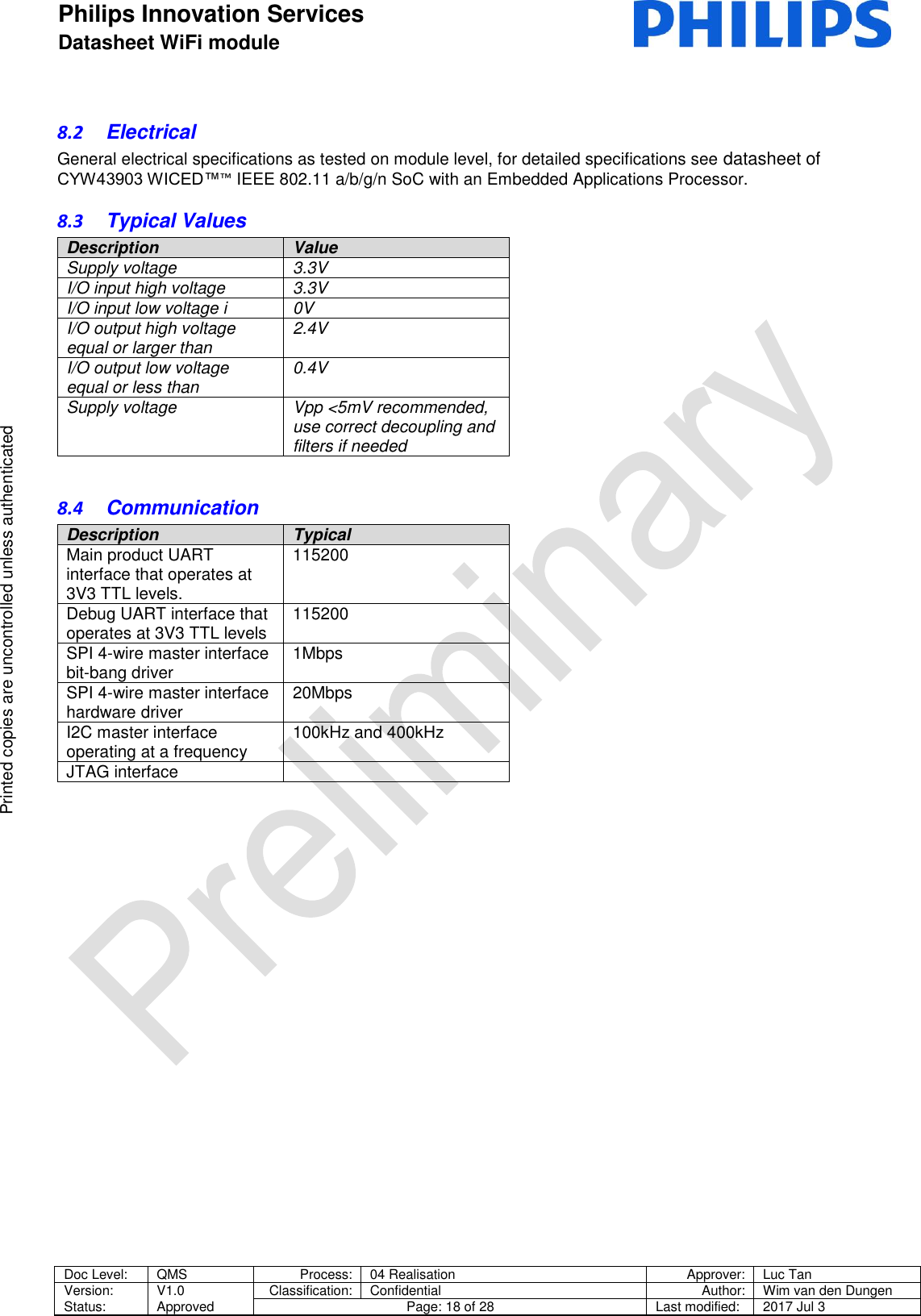 Philips Innovation Services  Datasheet WiFi module    Doc Level: QMS Process: 04 Realisation Approver: Luc Tan Version: Status: V1.0 Approved Classification: Confidential Author: Wim van den Dungen Page: 18 of 28 Last modified: 2017 Jul 3   Printed copies are uncontrolled unless authenticated Printed copies are uncontrolled unless authenticated 8.2  Electrical General electrical specifications as tested on module level, for detailed specifications see datasheet of CYW43903 WICED&trade;&trade; IEEE 802.11 a/b/g/n SoC with an Embedded Applications Processor. 8.3  Typical Values Description Value Supply voltage  3.3V  I/O input high voltage  3.3V I/O input low voltage i 0V  I/O output high voltage equal or larger than  2.4V  I/O output low voltage equal or less than  0.4V  Supply voltage Vpp <5mV recommended, use correct decoupling and filters if needed  8.4  Communication Description Typical Main product UART interface that operates at 3V3 TTL levels. 115200 Debug UART interface that operates at 3V3 TTL levels 115200 SPI 4-wire master interface bit-bang driver 1Mbps SPI 4-wire master interface hardware driver 20Mbps I2C master interface operating at a frequency 100kHz and 400kHz JTAG interface        