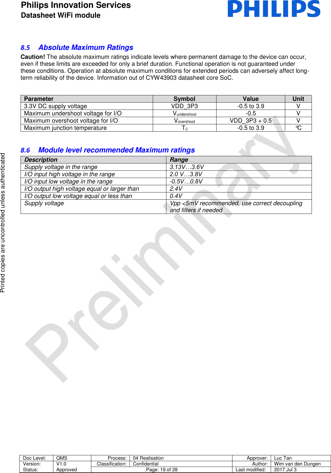 Philips Innovation Services  Datasheet WiFi module    Doc Level: QMS Process: 04 Realisation Approver: Luc Tan Version: Status: V1.0 Approved Classification: Confidential Author: Wim van den Dungen Page: 19 of 28 Last modified: 2017 Jul 3   Printed copies are uncontrolled unless authenticated Printed copies are uncontrolled unless authenticated 8.5  Absolute Maximum Ratings Caution! The absolute maximum ratings indicate levels where permanent damage to the device can occur, even if these limits are exceeded for only a brief duration. Functional operation is not guaranteed under these conditions. Operation at absolute maximum conditions for extended periods can adversely affect long-term reliability of the device. Information out of CYW43903 datasheet core SoC.   Parameter Symbol Value Unit 3.3V DC supply voltage VDD_3P3 -0.5 to 3.9 V Maximum undershoot voltage for I/O Vundershoot -0.5 V Maximum overshoot voltage for I/O Vovershoot VDD_3P3 + 0.5 V Maximum junction temperature TJ -0.5 to 3.9 &deg;C  8.6  Module level recommended Maximum ratings Description Range Supply voltage in the range  3.13V&hellip;3.6V  I/O input high voltage in the range 2.0 V&hellip;3.8V  I/O input low voltage in the range -0.5V&hellip;0.8V  I/O output high voltage equal or larger than  2.4V  I/O output low voltage equal or less than  0.4V  Supply voltage Vpp <5mV recommended, use correct decoupling and filters if needed    