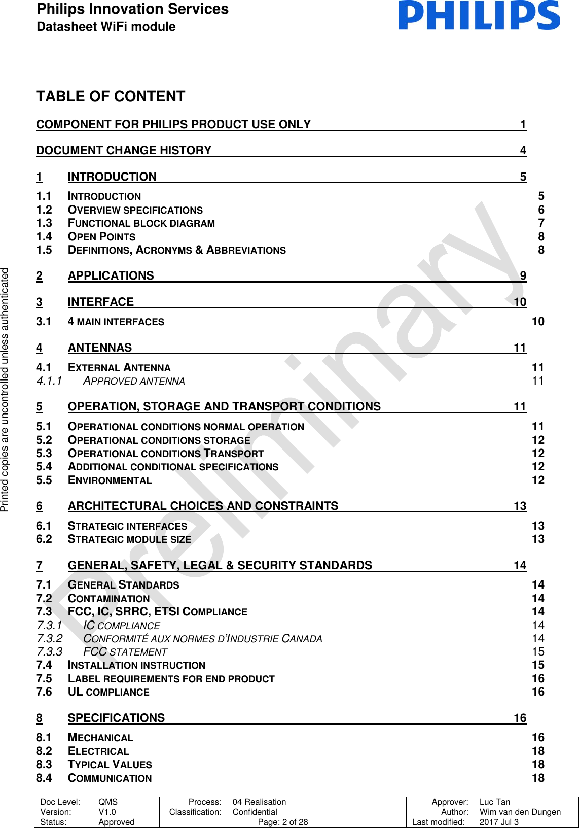 Philips Innovation Services  Datasheet WiFi module    Doc Level: QMS Process: 04 Realisation Approver: Luc Tan Version: Status: V1.0 Approved Classification: Confidential Author: Wim van den Dungen Page: 2 of 28 Last modified: 2017 Jul 3   Printed copies are uncontrolled unless authenticated Printed copies are uncontrolled unless authenticated TABLE OF CONTENT COMPONENT FOR PHILIPS PRODUCT USE ONLY  1 DOCUMENT CHANGE HISTORY  4 1 INTRODUCTION  5 1.1 INTRODUCTION  5 1.2 OVERVIEW SPECIFICATIONS  6 1.3 FUNCTIONAL BLOCK DIAGRAM  7 1.4 OPEN POINTS  8 1.5 DEFINITIONS, ACRONYMS &amp; ABBREVIATIONS  8 2 APPLICATIONS  9 3 INTERFACE  10 3.1 4 MAIN INTERFACES 10 4 ANTENNAS  11 4.1 EXTERNAL ANTENNA 11 4.1.1 APPROVED ANTENNA 11 5 OPERATION, STORAGE AND TRANSPORT CONDITIONS  11 5.1 OPERATIONAL CONDITIONS NORMAL OPERATION 11 5.2 OPERATIONAL CONDITIONS STORAGE 12 5.3 OPERATIONAL CONDITIONS TRANSPORT 12 5.4 ADDITIONAL CONDITIONAL SPECIFICATIONS 12 5.5 ENVIRONMENTAL 12 6 ARCHITECTURAL CHOICES AND CONSTRAINTS  13 6.1 STRATEGIC INTERFACES 13 6.2 STRATEGIC MODULE SIZE 13 7 GENERAL, SAFETY, LEGAL &amp; SECURITY STANDARDS  14 7.1 GENERAL STANDARDS 14 7.2 CONTAMINATION 14 7.3 FCC, IC, SRRC, ETSI COMPLIANCE 14 7.3.1 IC COMPLIANCE 14 7.3.2 CONFORMIT&Eacute; AUX NORMES D&rsquo;INDUSTRIE CANADA 14 7.3.3 FCC STATEMENT 15 7.4 INSTALLATION INSTRUCTION 15 7.5 LABEL REQUIREMENTS FOR END PRODUCT 16 7.6 UL COMPLIANCE 16 8 SPECIFICATIONS  16 8.1 MECHANICAL 16 8.2 ELECTRICAL 18 8.3 TYPICAL VALUES 18 8.4 COMMUNICATION 18 