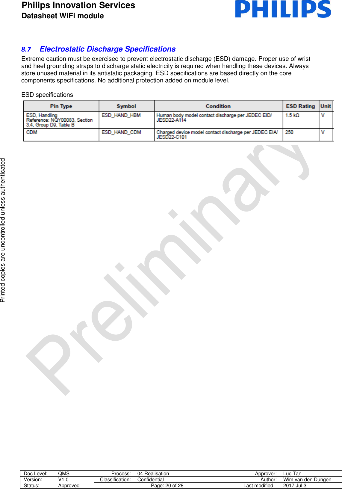Philips Innovation Services  Datasheet WiFi module    Doc Level: QMS Process: 04 Realisation Approver: Luc Tan Version: Status: V1.0 Approved Classification: Confidential Author: Wim van den Dungen Page: 20 of 28 Last modified: 2017 Jul 3   Printed copies are uncontrolled unless authenticated Printed copies are uncontrolled unless authenticated 8.7  Electrostatic Discharge Specifications Extreme caution must be exercised to prevent electrostatic discharge (ESD) damage. Proper use of wrist and heel grounding straps to discharge static electricity is required when handling these devices. Always store unused material in its antistatic packaging. ESD specifications are based directly on the core components specifications. No additional protection added on module level.  ESD specifications     