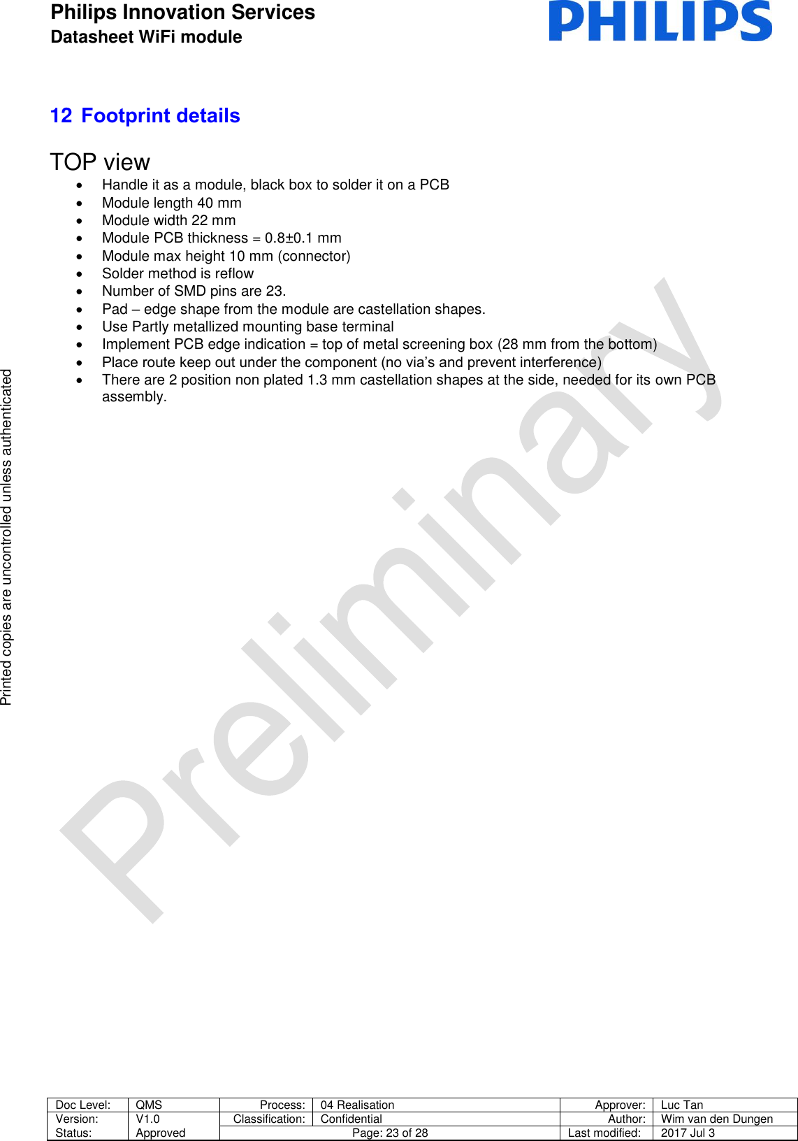 Philips Innovation Services  Datasheet WiFi module    Doc Level: QMS Process: 04 Realisation Approver: Luc Tan Version: Status: V1.0 Approved Classification: Confidential Author: Wim van den Dungen Page: 23 of 28 Last modified: 2017 Jul 3   Printed copies are uncontrolled unless authenticated Printed copies are uncontrolled unless authenticated 12 Footprint details  TOP view   Handle it as a module, black box to solder it on a PCB  Module length 40 mm   Module width 22 mm   Module PCB thickness = 0.8&plusmn;0.1 mm   Module max height 10 mm (connector)   Solder method is reflow   Number of SMD pins are 23.   Pad &ndash; edge shape from the module are castellation shapes.   Use Partly metallized mounting base terminal   Implement PCB edge indication = top of metal screening box (28 mm from the bottom)  Place route keep out under the component (no via&rsquo;s and prevent interference)   There are 2 position non plated 1.3 mm castellation shapes at the side, needed for its own PCB assembly.  