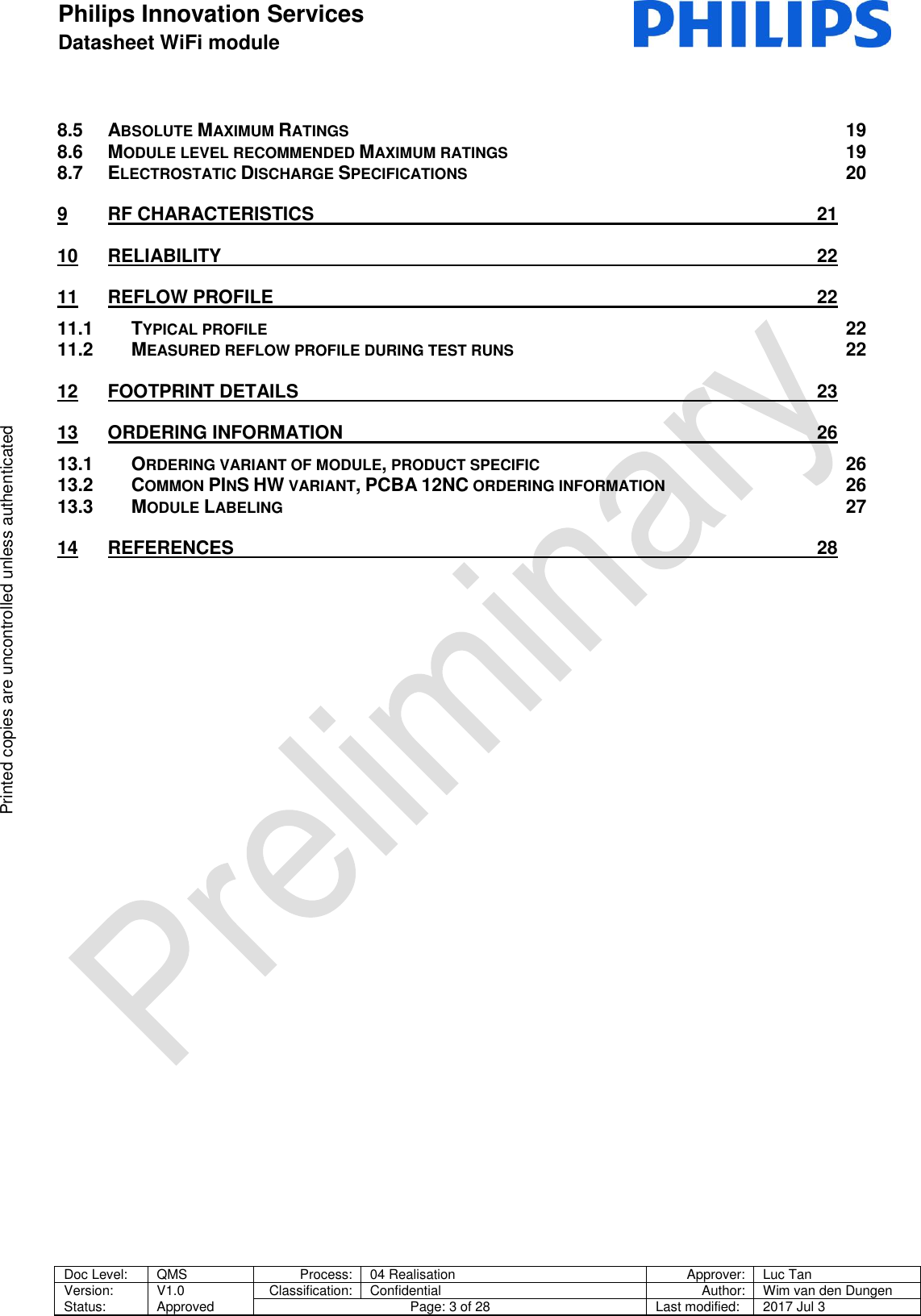 Philips Innovation Services  Datasheet WiFi module    Doc Level: QMS Process: 04 Realisation Approver: Luc Tan Version: Status: V1.0 Approved Classification: Confidential Author: Wim van den Dungen Page: 3 of 28 Last modified: 2017 Jul 3   Printed copies are uncontrolled unless authenticated Printed copies are uncontrolled unless authenticated 8.5 ABSOLUTE MAXIMUM RATINGS 19 8.6 MODULE LEVEL RECOMMENDED MAXIMUM RATINGS 19 8.7 ELECTROSTATIC DISCHARGE SPECIFICATIONS 20 9 RF CHARACTERISTICS  21 10 RELIABILITY  22 11 REFLOW PROFILE  22 11.1 TYPICAL PROFILE 22 11.2 MEASURED REFLOW PROFILE DURING TEST RUNS 22 12 FOOTPRINT DETAILS  23 13 ORDERING INFORMATION  26 13.1 ORDERING VARIANT OF MODULE, PRODUCT SPECIFIC 26 13.2 COMMON PINS HW VARIANT, PCBA 12NC ORDERING INFORMATION 26 13.3 MODULE LABELING 27 14 REFERENCES  28  