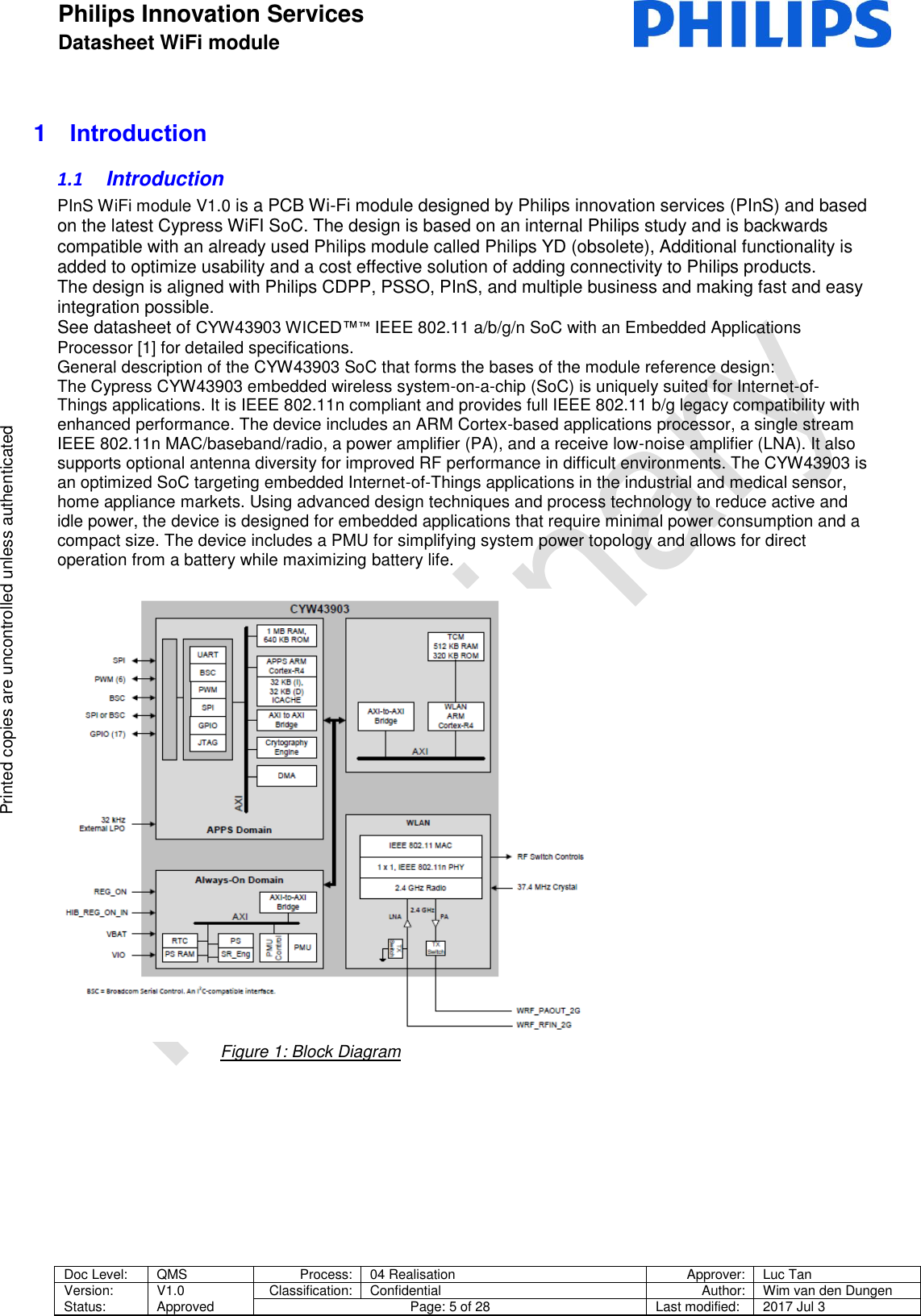 Philips Innovation Services  Datasheet WiFi module    Doc Level: QMS Process: 04 Realisation Approver: Luc Tan Version: Status: V1.0 Approved Classification: Confidential Author: Wim van den Dungen Page: 5 of 28 Last modified: 2017 Jul 3   Printed copies are uncontrolled unless authenticated Printed copies are uncontrolled unless authenticated 1  Introduction 1.1  Introduction PInS WiFi module V1.0 is a PCB Wi-Fi module designed by Philips innovation services (PInS) and based on the latest Cypress WiFI SoC. The design is based on an internal Philips study and is backwards compatible with an already used Philips module called Philips YD (obsolete), Additional functionality is added to optimize usability and a cost effective solution of adding connectivity to Philips products. The design is aligned with Philips CDPP, PSSO, PInS, and multiple business and making fast and easy integration possible.   See datasheet of CYW43903 WICED&trade;&trade; IEEE 802.11 a/b/g/n SoC with an Embedded Applications Processor [1] for detailed specifications. General description of the CYW43903 SoC that forms the bases of the module reference design: The Cypress CYW43903 embedded wireless system-on-a-chip (SoC) is uniquely suited for Internet-of-Things applications. It is IEEE 802.11n compliant and provides full IEEE 802.11 b/g legacy compatibility with enhanced performance. The device includes an ARM Cortex-based applications processor, a single stream IEEE 802.11n MAC/baseband/radio, a power amplifier (PA), and a receive low-noise amplifier (LNA). It also supports optional antenna diversity for improved RF performance in difficult environments. The CYW43903 is an optimized SoC targeting embedded Internet-of-Things applications in the industrial and medical sensor, home appliance markets. Using advanced design techniques and process technology to reduce active and idle power, the device is designed for embedded applications that require minimal power consumption and a compact size. The device includes a PMU for simplifying system power topology and allows for direct operation from a battery while maximizing battery life.                                       Figure 1: Block Diagram   
