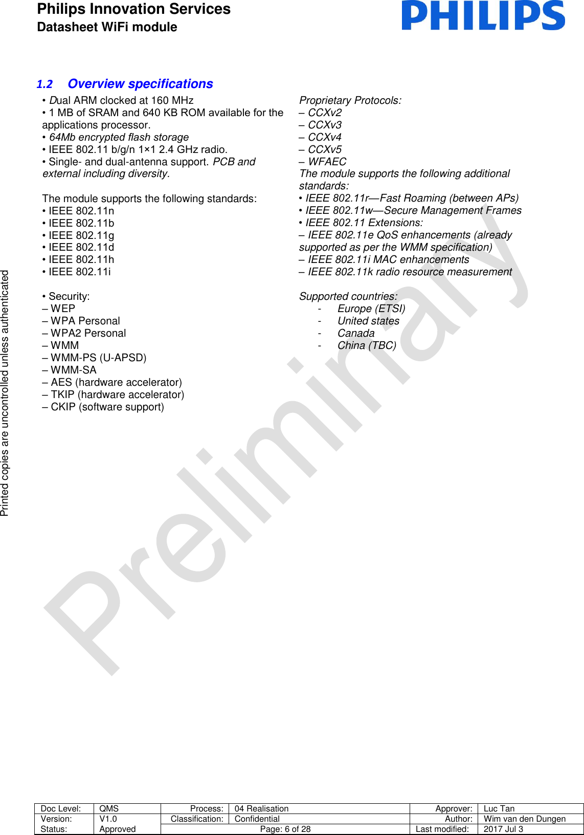 Philips Innovation Services  Datasheet WiFi module    Doc Level: QMS Process: 04 Realisation Approver: Luc Tan Version: Status: V1.0 Approved Classification: Confidential Author: Wim van den Dungen Page: 6 of 28 Last modified: 2017 Jul 3   Printed copies are uncontrolled unless authenticated Printed copies are uncontrolled unless authenticated 1.2  Overview specifications &bull; Dual ARM clocked at 160 MHz &bull; 1 MB of SRAM and 640 KB ROM available for the applications processor. &bull; 64Mb encrypted flash storage &bull; IEEE 802.11 b/g/n 1&times;1 2.4 GHz radio. &bull; Single- and dual-antenna support. PCB and external including diversity.  The module supports the following standards: &bull; IEEE 802.11n &bull; IEEE 802.11b &bull; IEEE 802.11g &bull; IEEE 802.11d &bull; IEEE 802.11h &bull; IEEE 802.11i  &bull; Security: &ndash; WEP &ndash; WPA Personal &ndash; WPA2 Personal &ndash; WMM &ndash; WMM-PS (U-APSD) &ndash; WMM-SA &ndash; AES (hardware accelerator) &ndash; TKIP (hardware accelerator) &ndash; CKIP (software support) Proprietary Protocols: &ndash; CCXv2 &ndash; CCXv3 &ndash; CCXv4 &ndash; CCXv5 &ndash; WFAEC The module supports the following additional standards: &bull; IEEE 802.11r&mdash;Fast Roaming (between APs) &bull; IEEE 802.11w&mdash;Secure Management Frames &bull; IEEE 802.11 Extensions: &ndash; IEEE 802.11e QoS enhancements (already supported as per the WMM specification) &ndash; IEEE 802.11i MAC enhancements &ndash; IEEE 802.11k radio resource measurement  Supported countries: -  Europe (ETSI) -  United states -  Canada -  China (TBC)      