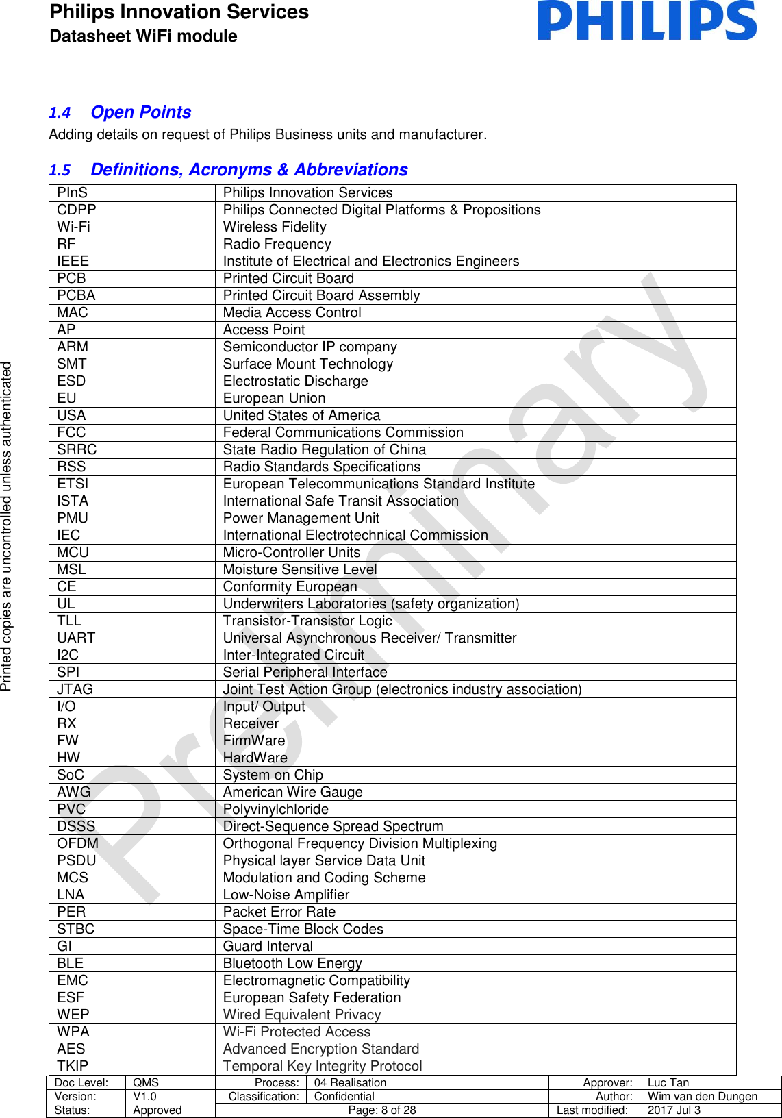 Philips Innovation Services  Datasheet WiFi module    Doc Level: QMS Process: 04 Realisation Approver: Luc Tan Version: Status: V1.0 Approved Classification: Confidential Author: Wim van den Dungen Page: 8 of 28 Last modified: 2017 Jul 3   Printed copies are uncontrolled unless authenticated Printed copies are uncontrolled unless authenticated 1.4  Open Points Adding details on request of Philips Business units and manufacturer. 1.5  Definitions, Acronyms &amp; Abbreviations PInS Philips Innovation Services CDPP Philips Connected Digital Platforms &amp; Propositions Wi-Fi Wireless Fidelity RF Radio Frequency IEEE Institute of Electrical and Electronics Engineers PCB Printed Circuit Board PCBA Printed Circuit Board Assembly MAC Media Access Control AP  Access Point ARM Semiconductor IP company SMT Surface Mount Technology ESD Electrostatic Discharge EU European Union USA United States of America FCC Federal Communications Commission SRRC State Radio Regulation of China RSS Radio Standards Specifications ETSI European Telecommunications Standard Institute ISTA  International Safe Transit Association PMU Power Management Unit IEC International Electrotechnical Commission MCU Micro-Controller Units MSL Moisture Sensitive Level CE Conformity European UL Underwriters Laboratories (safety organization) TLL Transistor-Transistor Logic UART Universal Asynchronous Receiver/ Transmitter I2C Inter-Integrated Circuit SPI Serial Peripheral Interface JTAG Joint Test Action Group (electronics industry association) I/O Input/ Output RX Receiver FW FirmWare HW HardWare SoC System on Chip AWG American Wire Gauge PVC Polyvinylchloride DSSS Direct-Sequence Spread Spectrum OFDM Orthogonal Frequency Division Multiplexing PSDU Physical layer Service Data Unit MCS Modulation and Coding Scheme LNA Low-Noise Amplifier PER Packet Error Rate STBC Space-Time Block Codes GI Guard Interval BLE Bluetooth Low Energy EMC Electromagnetic Compatibility ESF European Safety Federation WEP Wired Equivalent Privacy WPA Wi-Fi Protected Access AES Advanced Encryption Standard TKIP Temporal Key Integrity Protocol 