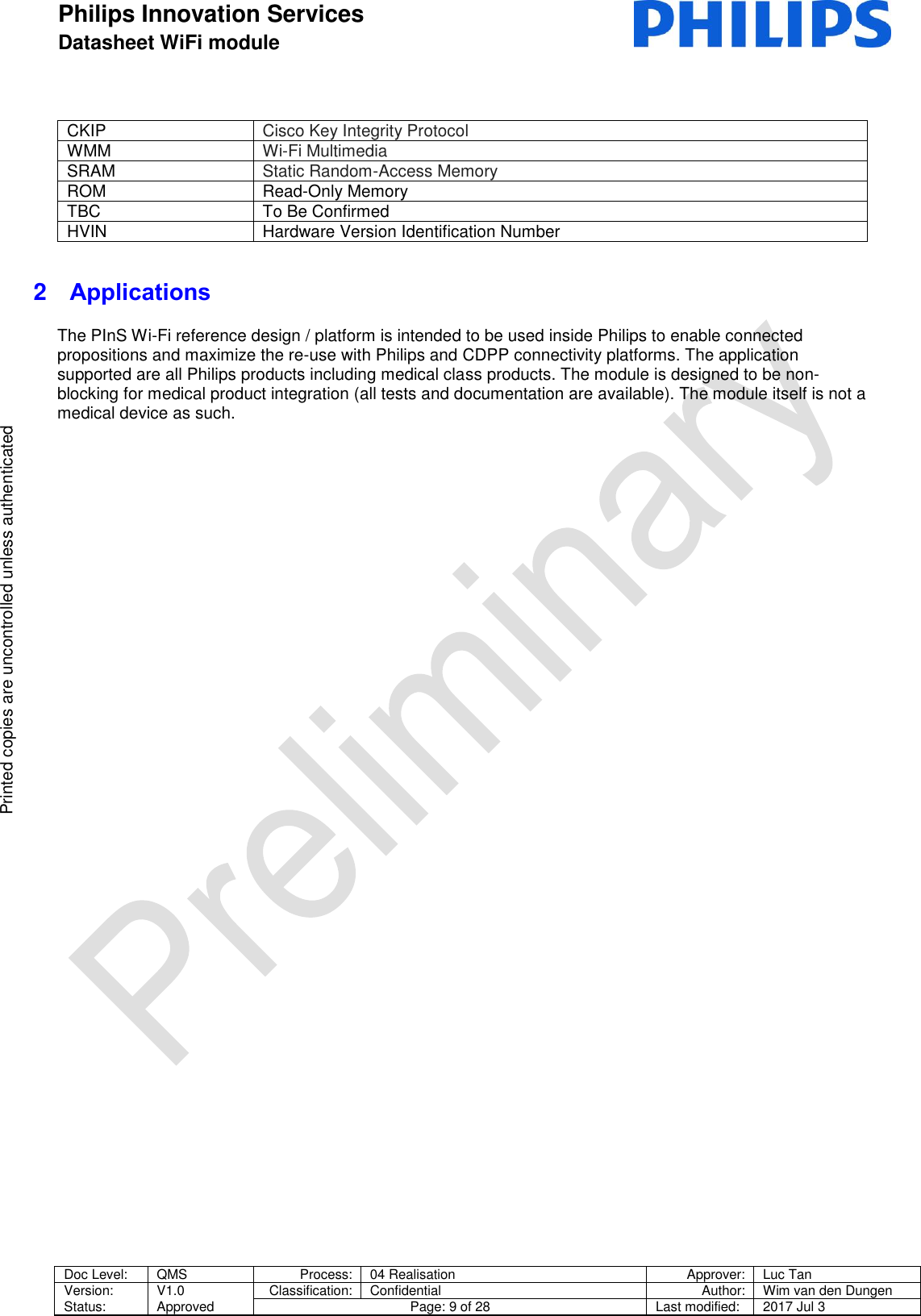 Philips Innovation Services  Datasheet WiFi module    Doc Level: QMS Process: 04 Realisation Approver: Luc Tan Version: Status: V1.0 Approved Classification: Confidential Author: Wim van den Dungen Page: 9 of 28 Last modified: 2017 Jul 3   Printed copies are uncontrolled unless authenticated Printed copies are uncontrolled unless authenticated CKIP Cisco Key Integrity Protocol WMM Wi-Fi Multimedia SRAM  Static Random-Access Memory ROM Read-Only Memory TBC To Be Confirmed HVIN Hardware Version Identification Number 2  Applications The PInS Wi-Fi reference design / platform is intended to be used inside Philips to enable connected propositions and maximize the re-use with Philips and CDPP connectivity platforms. The application supported are all Philips products including medical class products. The module is designed to be non-blocking for medical product integration (all tests and documentation are available). The module itself is not a medical device as such.   