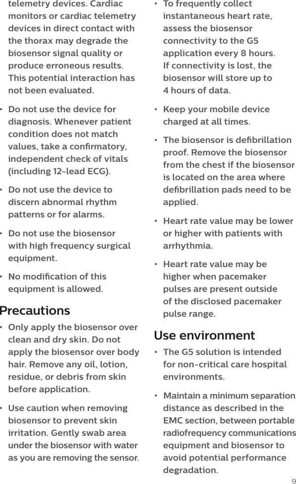 9telemetry devices. Cardiac monitors or cardiac telemetry devices in direct contact with the thorax may degrade the biosensor signal quality or produce erroneous results. This potential interaction has  not been evaluated.&bull;  Do not use the device for diagnosis. Whenever patient condition does not match values, take a conrmatory, independent check of vitals (including 12-lead ECG).&bull;  Do not use the device to discern abnormal rhythm patterns or for alarms.&bull;  Do not use the biosensor with high frequency surgical equipment.&bull;  No modication of this equipment is allowed. Precautions&bull;  Only apply the biosensor over clean and dry skin. Do not apply the biosensor over body hair. Remove any oil, lotion, residue, or debris from skin before application.&bull;  Use caution when removing biosensor to prevent skin irritation. Gently swab area under the biosensor with water as you are removing the sensor. &bull;  To frequently collect instantaneous heart rate, assess the biosensor connectivity to the G5 application every 8 hours. If connectivity is lost, the biosensor will store up to  4 hours of data.&bull;  Keep your mobile device charged at all times.&bull;  The biosensor is debrillation proof. Remove the biosensor from the chest if the biosensor is located on the area where debrillation pads need to be applied.&bull;  Heart rate value may be lower or higher with patients with arrhythmia.&bull;  Heart rate value may be higher when pacemaker pulses are present outside  of the disclosed pacemaker pulse range.Use environment&bull;  The G5 solution is intended for non-critical care hospital environments.&bull;  Maintain a minimum separation distance as described in the EMC section, between portable  radiofrequency communications equipment and biosensor to avoid potential performance degradation.
