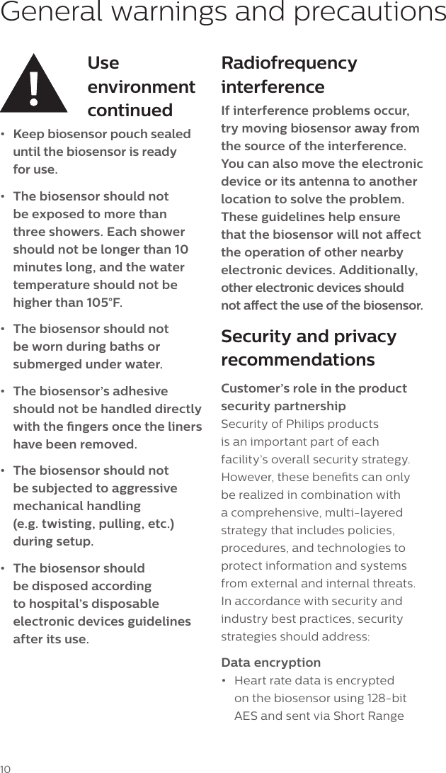 10General warnings and precautionsUse environment continued&bull;  Keep biosensor pouch sealed until the biosensor is ready  for use. &bull;  The biosensor should not be exposed to more than three showers. Each shower should not be longer than 10 minutes long, and the water temperature should not be higher than 105&deg;F.&bull;  The biosensor should not be worn during baths or submerged under water.&bull;  The biosensor&rsquo;s adhesive should not be handled directly with the ngers once the liners have been removed.&bull;  The biosensor should not be subjected to aggressive mechanical handling  (e.g. twisting, pulling, etc.)  during setup.&bull;  The biosensor should be disposed according to hospital&rsquo;s disposable electronic devices guidelines after its use.Radiofrequency interferenceIf interference problems occur, try moving biosensor away from the source of the interference. You can also move the electronic device or its antenna to another location to solve the problem. These guidelines help ensure that the biosensor will not aect the operation of other nearby electronic devices. Additionally, other electronic devices should  not aect the use of the biosensor.Security and privacy recommendationsCustomer&rsquo;s role in the product security partnershipSecurity of Philips products is an important part of each facility&rsquo;s overall security strategy. However, these benets can only be realized in combination with a comprehensive, multi-layered strategy that includes policies, procedures, and technologies to protect information and systems from external and internal threats. In accordance with security and industry best practices, security strategies should address:Data encryption&bull;  Heart rate data is encrypted on the biosensor using 128-bit AES and sent via Short Range 