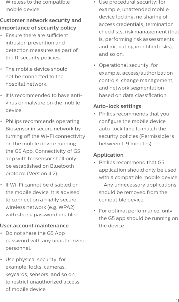 11Wireless to the compatible mobile device. Customer network security and importance of security policy&bull;  Ensure there are sucient intrusion prevention and detection measures as part of the IT security policies.&bull;  The mobile device should  not be connected to the  hospital network.&bull;  It is recommended to have anti-virus or malware on the mobile device.&bull;  Philips recommends operating Biosensor in secure network by turning o the Wi-Fi connectivity on the mobile device running the G5 App. Connectivity of G5 app with biosensor shall only be established on Bluetooth protocol (Version 4.2).&bull;  If Wi-Fi cannot be disabled on the mobile device, it is advised to connect on a highly secure wireless network (e.g. WPA2) with strong password enabled.User account maintenance&bull;  Do not share the G5 App password with any unauthorized personnel.&bull;  Use physical security; for example, locks, cameras, keycards, sensors, and so on,  to restrict unauthorized access  of mobile device.&bull;  Use procedural security; for example, unattended mobile device locking, no sharing of access credentials, termination checklists, risk management (that is, performing risk assessments and mitigating identied risks), and so on.&bull;  Operational security; for example, access/authorization controls, change management, and network segmentation based on data classication.Auto-lock settings&bull;  Philips recommends that you congure the mobile device auto-lock time to match the security policies (Permissible is between 1-9 minutes).Application&bull;  Philips recommend that G5 application should only be used with a compatible mobile device. &ndash; Any unnecessary applications should be removed from the compatible device. &bull;  For optimal performance, only the G5 app should be running on the device
