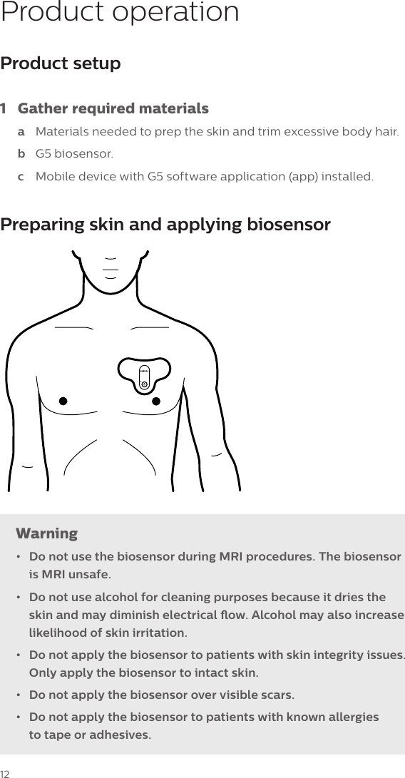 12Product operationProduct setup 1  Gather required materialsa  Materials needed to prep the skin and trim excessive body hair.b  G5 biosensor.c  Mobile device with G5 software application (app) installed.Preparing skin and applying biosensorWarning&bull;  Do not use the biosensor during MRI procedures. The biosensor is MRI unsafe.&bull;  Do not use alcohol for cleaning purposes because it dries the skin and may diminish electrical ow. Alcohol may also increase likelihood of skin irritation. &bull;  Do not apply the biosensor to patients with skin integrity issues. Only apply the biosensor to intact skin.&bull;  Do not apply the biosensor over visible scars.&bull;  Do not apply the biosensor to patients with known allergies  to tape or adhesives.