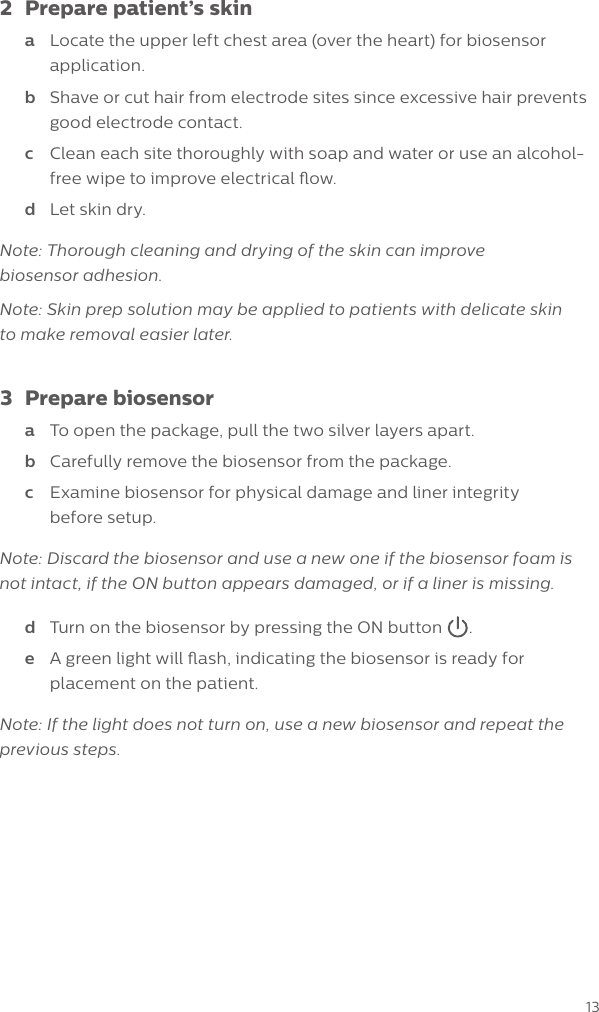 132  Prepare patient&rsquo;s skina  Locate the upper left chest area (over the heart) for biosensor application.b  Shave or cut hair from electrode sites since excessive hair prevents good electrode contact.c  Clean each site thoroughly with soap and water or use an alcohol-free wipe to improve electrical ow.d  Let skin dry.Note: Thorough cleaning and drying of the skin can improve  biosensor adhesion. Note: Skin prep solution may be applied to patients with delicate skin  to make removal easier later.3  Prepare biosensora  To open the package, pull the two silver layers apart. b  Carefully remove the biosensor from the package.c  Examine biosensor for physical damage and liner integrity  before setup. Note: Discard the biosensor and use a new one if the biosensor foam is not intact, if the ON button appears damaged, or if a liner is missing.d  Turn on the biosensor by pressing the ON button .e  A green light will ash, indicating the biosensor is ready for placement on the patient. Note: If the light does not turn on, use a new biosensor and repeat the previous steps.