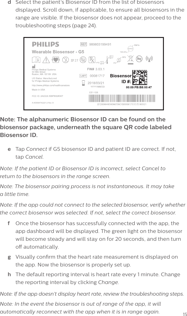 15Note: The alphanumeric Biosensor ID can be found on the biosensor package, underneath the square QR code labeled Biosensor ID.d  Select the patient&rsquo;s Biosensor ID from the list of biosensors displayed. Scroll down, if applicable, to ensure all biosensors in the range are visible. If the biosensor does not appear, proceed to the troubleshooting steps (page 24).e  Tap Connect if G5 biosensor ID and patient ID are correct. If not,  tap Cancel.Note: If the patient ID or Biosensor ID is incorrect, select Cancel to  return to the biosensors in the range screen. Note: The biosensor pairing process is not instantaneous. It may take  a little time.Note: If the app could not connect to the selected biosensor, verify whether  the correct biosensor was selected. If not, select the correct biosensor.f  Once the biosensor has successfully connected with the app, the app dashboard will be displayed. The green light on the biosensor will become steady and will stay on for 20 seconds, and then turn o automatically.g  Visually conrm that the heart rate measurement is displayed on the app. Now the biosensor is properly set up. h  The default reporting interval is heart rate every 1 minute. Change the reporting interval by clicking Change.Note: If the app doesn&rsquo;t display heart rate, review the troubleshooting steps.Note: In the event the biosensor is out of range of the app, it will automatically reconnect with the app when it is in range again. 