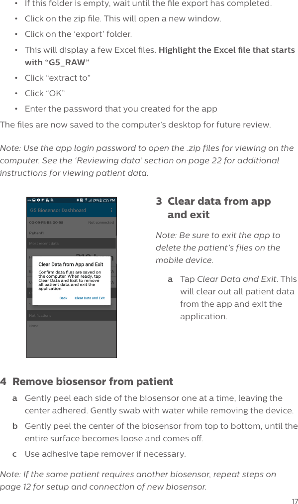 17&bull;  If this folder is empty, wait until the le export has completed. &bull;  Click on the zip le. This will open a new window.&bull;  Click on the &lsquo;export&rsquo; folder.&bull;  This will display a few Excel les. Highlight the Excel le that starts with &ldquo;G5_RAW&rdquo;&bull;  Click &ldquo;extract to&rdquo;&bull;  Click &ldquo;OK&rdquo;&bull;  Enter the password that you created for the appThe les are now saved to the computer&rsquo;s desktop for future review. Note: Use the app login password to open the .zip files for viewing on the computer. See the &lsquo;Reviewing data&rsquo; section on page 22 for additional instructions for viewing patient data.3  Clear data from app    and exitNote: Be sure to exit the app to delete the patient&rsquo;s files on the mobile device.a  Tap Clear Data and Exit. This will clear out all patient data from the app and exit the application.4  Remove biosensor from patienta  Gently peel each side of the biosensor one at a time, leaving the center adhered. Gently swab with water while removing the device.b  Gently peel the center of the biosensor from top to bottom, until the entire surface becomes loose and comes o.c  Use adhesive tape remover if necessary.Note: If the same patient requires another biosensor, repeat steps on page 12 for setup and connection of new biosensor.