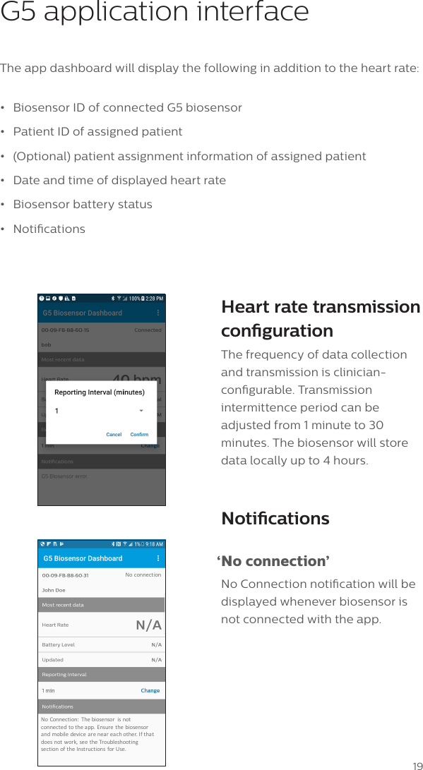 19G5 application interfaceThe app dashboard will display the following in addition to the heart rate:&bull;  Biosensor ID of connected G5 biosensor &bull;  Patient ID of assigned patient&bull;  (Optional) patient assignment information of assigned patient&bull;  Date and time of displayed heart rate&bull;  Biosensor battery status&bull;  NoticationsHeart rate transmission congurationThe frequency of data collection and transmission is clinician-congurable. Transmission intermittence period can be adjusted from 1 minute to 30 minutes. The biosensor will store data locally up to 4 hours. Notications &lsquo;No  connection&rsquo;No Connection notication will be displayed whenever biosensor is not connected with the app.No Connection: Thebiosensor isnotconnected totheapp.Ensurethe biosensorand mobile device areneareachother.Ifthatdoesnotwork,seetheTroubleshootingsect ionof theI nstruct ions forUse.No connection