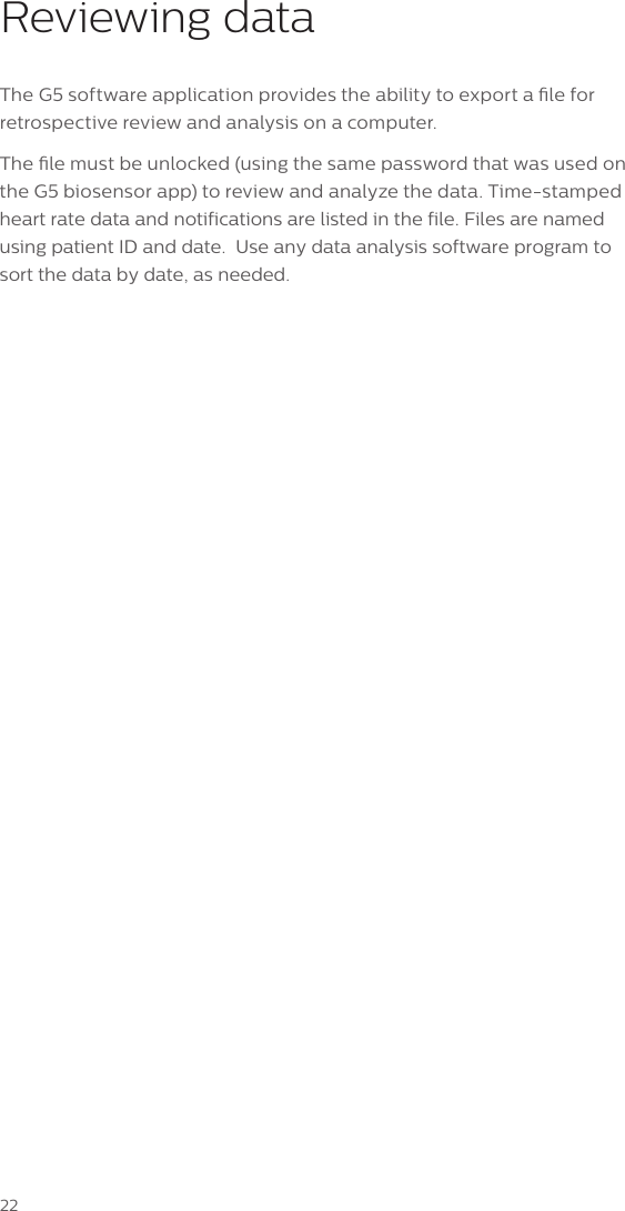 22Reviewing dataThe G5 software application provides the ability to export a le for retrospective review and analysis on a computer. The le must be unlocked (using the same password that was used on the G5 biosensor app) to review and analyze the data. Time-stamped heart rate data and notifications are listed in the file. Files are named using patient ID and date.  Use any data analysis software program to sort the data by date, as needed.
