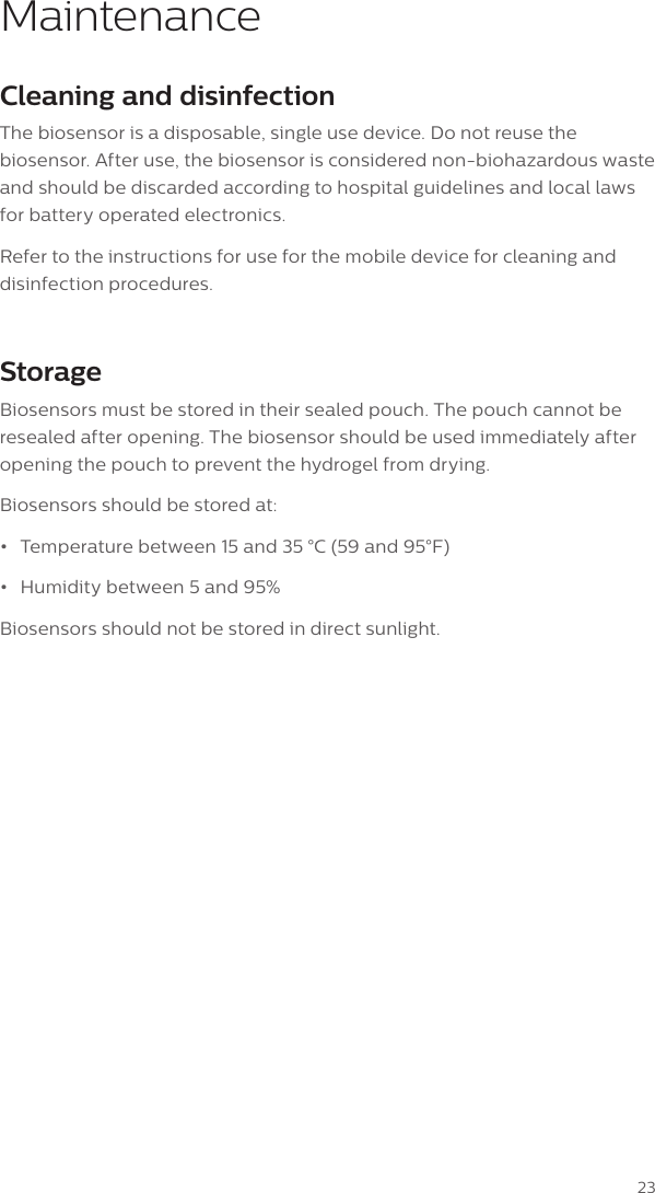 23MaintenanceCleaning and disinfectionThe biosensor is a disposable, single use device. Do not reuse the biosensor. After use, the biosensor is considered non-biohazardous waste and should be discarded according to hospital guidelines and local laws for battery operated electronics.Refer to the instructions for use for the mobile device for cleaning and disinfection procedures.StorageBiosensors must be stored in their sealed pouch. The pouch cannot be resealed after opening. The biosensor should be used immediately after opening the pouch to prevent the hydrogel from drying.Biosensors should be stored at:&bull;Temperature between 15 and 35 &deg;C (59 and 95&deg;F)&bull;Humidity between 5 and 95%Biosensors should not be stored in direct sunlight. 