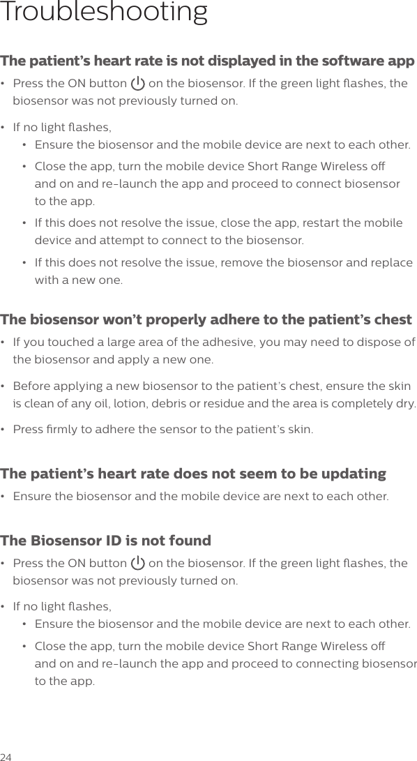 24TroubleshootingThe patient&rsquo;s heart rate is not displayed in the software app&bull;Press the ON button  on the biosensor. If the green light ashes, the biosensor was not previously turned on. &bull;If no light ashes,&bull;Ensure the biosensor and the mobile device are next to each other.&bull;Close the app, turn the mobile device Short Range Wireless oand on and re-launch the app and proceed to connect biosensorto the app.&bull;If this does not resolve the issue, close the app, restart the mobiledevice and attempt to connect to the biosensor.&bull;If this does not resolve the issue, remove the biosensor and replacewith a new one.The biosensor won&rsquo;t properly adhere to the patient&rsquo;s chest&bull;If you touched a large area of the adhesive, you may need to dispose ofthe biosensor and apply a new one.&bull;Before applying a new biosensor to the patient&rsquo;s chest, ensure the skinis clean of any oil, lotion, debris or residue and the area is completely dry.&bull;Press rmly to adhere the sensor to the patient&rsquo;s skin.The patient&rsquo;s heart rate does not seem to be updating&bull;Ensure the biosensor and the mobile device are next to each other.The Biosensor ID is not found&bull;Press the ON button  on the biosensor. If the green light ashes, the biosensor was not previously turned on. &bull;If no light ashes,&bull;Ensure the biosensor and the mobile device are next to each other.&bull;Close the app, turn the mobile device Short Range Wireless oand on and re-launch the app and proceed to connecting biosensorto the app.