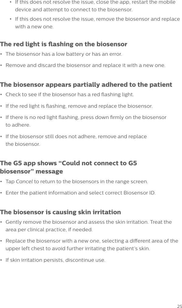 25&bull;If this does not resolve the issue, close the app, restart the mobiledevice and attempt to connect to the biosensor.&bull;If this does not resolve the issue, remove the biosensor and replacewith a new one.The red light is ashing on the biosensor&bull;The biosensor has a low battery or has an error.&bull;Remove and discard the biosensor and replace it with a new one.The biosensor appears partially adhered to the patient&bull;Check to see if the biosensor has a red ashing light.&bull;If the red light is ashing, remove and replace the biosensor.&bull;If there is no red light ashing, press down rmly on the biosensorto adhere.&bull;If the biosensor still does not adhere, remove and replacethe biosensor.The G5 app shows &ldquo;Could not connect to G5 biosensor&rdquo; message&bull;Tap Cancel to return to the biosensors in the range screen.&bull;Enter the patient information and select correct Biosensor ID.The biosensor is causing skin irritation &bull;Gently remove the biosensor and assess the skin irritation. Treat thearea per clinical practice, if needed.&bull;Replace the biosensor with a new one, selecting a dierent area of theupper left chest to avoid further irritating the patient&rsquo;s skin.&bull;If skin irritation persists, discontinue use.