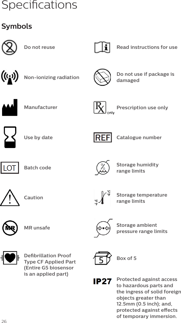 26SymbolsDo not reuseNon-ionizing radiationManufacturerUse by dateBatch codeCautionMR unsafeDebrillation Proof Type CF Applied Part (Entire G5 biosensor  is an applied part)Read instructions for useDo not use if package is damagedPrescription use onlyStorage humidity range limitsStorage temperature range limitsBox of 5Protected against access to hazardous parts and the ingress of solid foreign objects greater than 12.5mm (0.5 inch); and, protected against eects of temporary immersion.Catalogue numberSpecicationsStorage ambient pressure range limits 