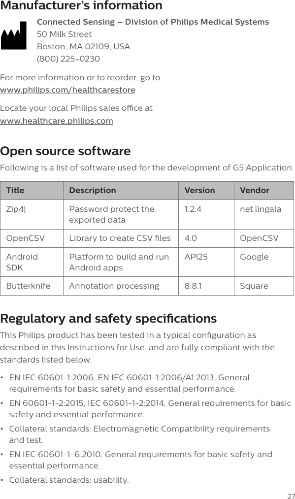 27Manufacturer&rsquo;s information Connected Sensing &ndash; Division of Philips Medical Systems 50 Milk Street Boston, MA 02109, USA (800) 225-0230For more information or to reorder, go to www.philips.com/healthcarestoreLocate your local Philips sales oce at www.healthcare.philips.comOpen source softwareFollowing is a list of software used for the development of G5 Application.Title Description Version VendorZip4j Password protect the exported data1.2.4 net.lingalaOpenCSV Library to create CSV les 4.0 OpenCSVAndroid SDKPlatform to build and run Android appsAPI25 GoogleButterknife Annotation processing 8.8.1 SquareRegulatory and safety specicationsThis Philips product has been tested in a typical conguration as described in this Instructions for Use, and are fully compliant with the standards listed below. &bull;EN IEC 60601-1:2006, EN IEC 60601-1:2006/A1:2013, Generalrequirements for basic safety and essential performance.&bull;EN 60601-1-2:2015, IEC 60601-1-2:2014, General requirements for basicsafety and essential performance.&bull;Collateral standards: Electromagnetic Compatibility requirementsand test.&bull;EN IEC 60601-1-6:2010, General requirements for basic safety andessential performance.&bull;Collateral standards: usability.