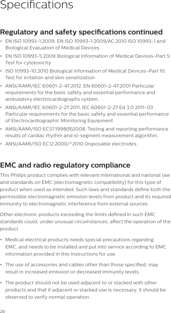 28SpecicationsRegulatory and safety specications continued&bull;EN ISO 10993-1:2009, EN ISO 10993-1:2009/AC:2010 ISO 10993-1 andBiological Evaluation of Medical Devices&bull;EN ISO 10993-5:2009 Biological Information of Medical Devices-Part 5:Test for cytotoxicity&bull;ISO 10993-10:2010 Biological Information of Medical Devices-Part 10:Test for irritation and skin sensitization&bull;ANSI/AAMI/IEC 60601-2-47:2012, EN 60601-2-47:2001 Particularrequirements for the basic safety and essential performance andambulatory electrocardiographs system.&bull;ANSI/AAMI/IEC 60601-2-27:2011, IEC 60601-2-27 Ed 3.0 2011-03Particular requirements for the basic safety and essential performanceof Electrocardiographic Monitoring Equipment&bull;ANSI/AAMI/ISO EC57:1998(R)2008, Testing and reporting performanceresults of cardiac rhythm and st-segment measurement algorithm.&bull;ANSI/AAMI/ISO EC12:2000/&reg;2010 Disposable electrodesEMC and radio regulatory complianceThis Philips product complies with relevant international and national law and standards on EMC (electromagnetic compatibility) for this type of product when used as intended. Such laws and standards dene both the permissible electromagnetic emission levels from product and its required immunity to electromagnetic interference from external sources.Other electronic products exceeding the limits dened in such EMC standards could, under unusual circumstances, aect the operation of the product.&bull;Medical electrical products needs special precautions regardingEMC, and needs to be installed and put into service according to EMCinformation provided in this Instructions for use.&bull;The use of accessories and cables other than those specied, mayresult in increased emission or decreased immunity levels.&bull;The product should not be used adjacent to or stacked with otherproducts and that if adjacent or stacked use is necessary, it should beobserved to verify normal operation.