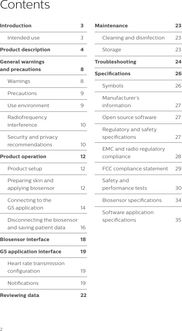 2Introduction 3Intended use  3Product description  4General warnings  and precautions  8Warnings 8Precautions 9Use environment  9Radiofrequency  interference 10Security and privacy recommendations 10Product operation  12Product setup  12Preparing skin and  applying biosensor  12Connecting to the  G5 application  14Disconnecting the biosensor and saving patient data  16Biosensor interface  18G5 application interface  19Heart rate transmission conguration 19Notications 19Reviewing data  22Maintenance 23Cleaning and disinfection  23Storage 23Troubleshooting 24Specications 26Symbols 26Manufacturer&rsquo;s  information 27Open source software  27Regulatory and safety specications 27EMC and radio regulatory compliance 28FCC compliance statement  29Safety and  performance tests  30Biosensor specications  34Software application specications 35Contents