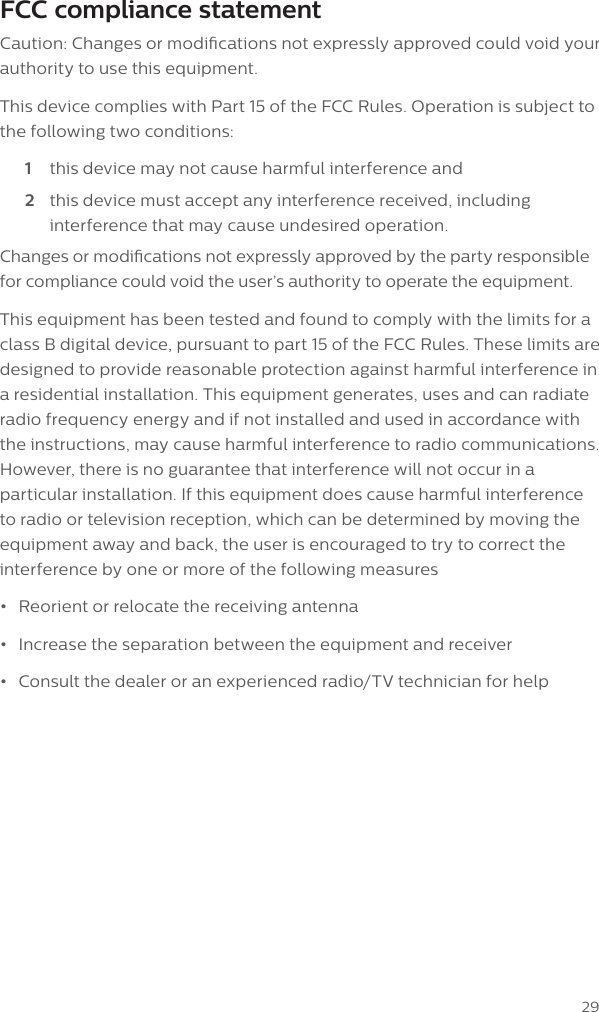 29FCC compliance statementCaution: Changes or modications not expressly approved could void your authority to use this equipment.This device complies with Part 15 of the FCC Rules. Operation is subject to the following two conditions:1  this device may not cause harmful interference and2  this device must accept any interference received, including interference that may cause undesired operation.Changes or modications not expressly approved by the party responsible for compliance could void the user&rsquo;s authority to operate the equipment.This equipment has been tested and found to comply with the limits for a class B digital device, pursuant to part 15 of the FCC Rules. These limits are designed to provide reasonable protection against harmful interference in a residential installation. This equipment generates, uses and can radiate radio frequency energy and if not installed and used in accordance with the instructions, may cause harmful interference to radio communications. However, there is no guarantee that interference will not occur in a particular installation. If this equipment does cause harmful interference to radio or television reception, which can be determined by moving the equipment away and back, the user is encouraged to try to correct the interference by one or more of the following measures &bull;Reorient or relocate the receiving antenna&bull;Increase the separation between the equipment and receiver&bull;Consult the dealer or an experienced radio/TV technician for help