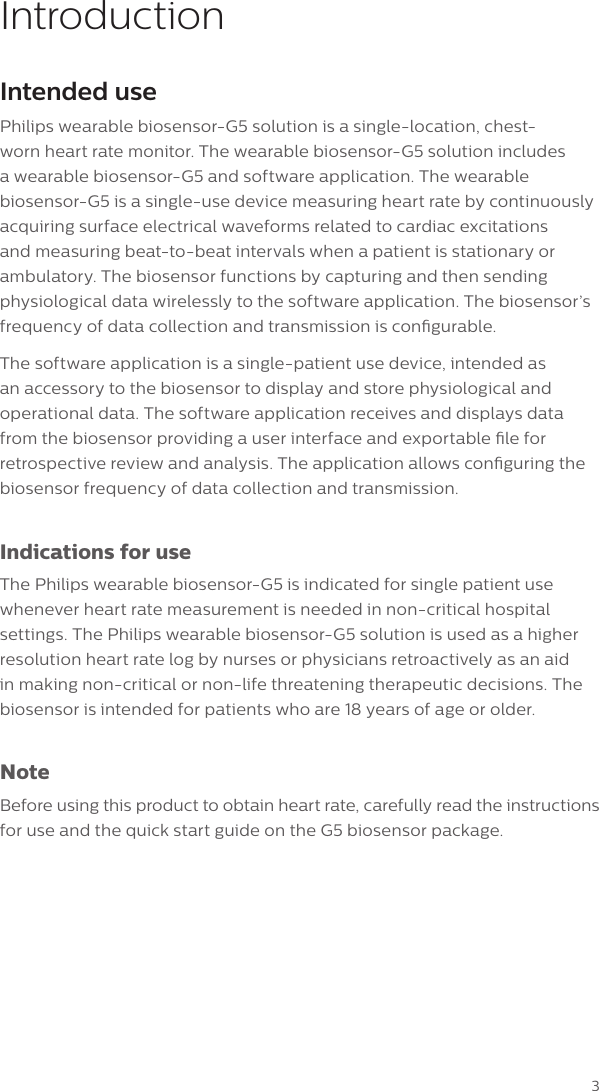 3IntroductionIntended usePhilips wearable biosensor-G5 solution is a single-location, chest-worn heart rate monitor. The wearable biosensor-G5 solution includes a wearable biosensor-G5 and software application. The wearable biosensor-G5 is a single-use device measuring heart rate by continuously acquiring surface electrical waveforms related to cardiac excitations and measuring beat-to-beat intervals when a patient is stationary or ambulatory. The biosensor functions by capturing and then sending physiological data wirelessly to the software application. The biosensor&rsquo;s frequency of data collection and transmission is congurable. The software application is a single-patient use device, intended as an accessory to the biosensor to display and store physiological and operational data. The software application receives and displays data from the biosensor providing a user interface and exportable le for retrospective review and analysis. The application allows conguring the biosensor frequency of data collection and transmission.Indications for useThe Philips wearable biosensor-G5 is indicated for single patient use whenever heart rate measurement is needed in non-critical hospital settings. The Philips wearable biosensor-G5 solution is used as a higher resolution heart rate log by nurses or physicians retroactively as an aid in making non-critical or non-life threatening therapeutic decisions. The biosensor is intended for patients who are 18 years of age or older.NoteBefore using this product to obtain heart rate, carefully read the instructions for use and the quick start guide on the G5 biosensor package.