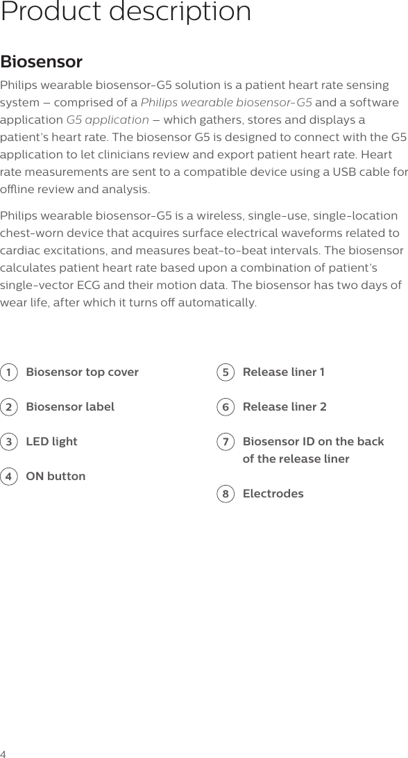 4Product descriptionBiosensorPhilips wearable biosensor-G5 solution is a patient heart rate sensing system &ndash; comprised of a Philips wearable biosensor-G5 and a software application G5 application &ndash; which gathers, stores and displays a patient&rsquo;s heart rate. The biosensor G5 is designed to connect with the G5 application to let clinicians review and export patient heart rate. Heart rate measurements are sent to a compatible device using a USB cable for oine review and analysis.Philips wearable biosensor-G5 is a wireless, single-use, single-location chest-worn device that acquires surface electrical waveforms related to cardiac excitations, and measures beat-to-beat intervals. The biosensor calculates patient heart rate based upon a combination of patient&rsquo;s single-vector ECG and their motion data. The biosensor has two days of wear life, after which it turns o automatically. Biosensor top coverBiosensor labelLED lightON buttonRelease liner 1Release liner 2Biosensor ID on the back of the release linerElectrodes