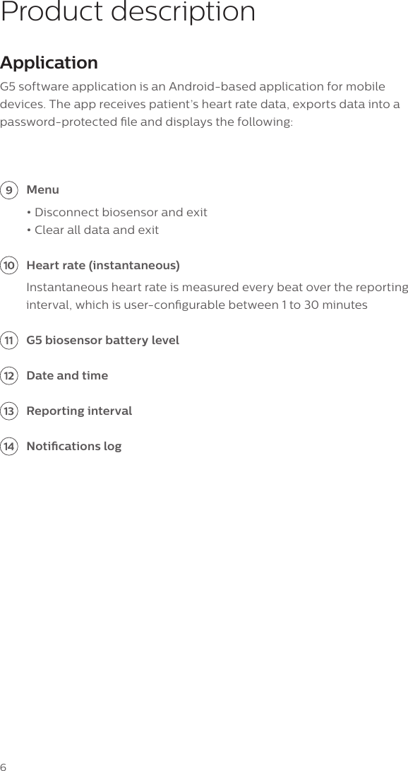 6Product descriptionApplicationG5 software application is an Android-based application for mobile devices. The app receives patient&rsquo;s heart rate data, exports data into a password-protected le and displays the following: Menu&bull; Disconnect biosensor and exit &bull; Clear all data and exit Heart rate (instantaneous) Instantaneous heart rate is measured every beat over the reporting interval, which is user-congurable between 1 to 30 minutes G5 biosensor battery level Date and time Reporting interval Notications log