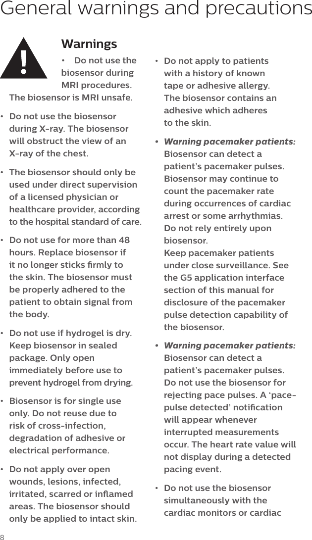 8Warnings&bull;  Do not use the biosensor during MRI procedures. The biosensor is MRI unsafe.&bull;  Do not use the biosensor during X-ray. The biosensor will obstruct the view of an X-ray of the chest. &bull;  The biosensor should only be used under direct supervision of a licensed physician or healthcare provider, according to the hospital standard of care.&bull;  Do not use for more than 48 hours. Replace biosensor if it no longer sticks rmly to the skin. The biosensor must be properly adhered to the patient to obtain signal from the body. &bull;  Do not use if hydrogel is dry. Keep biosensor in sealed package. Only open immediately before use to prevent hydrogel from drying.&bull;  Biosensor is for single use only. Do not reuse due to risk of cross-infection, degradation of adhesive or electrical performance.&bull;  Do not apply over open wounds, lesions, infected, irritated, scarred or inamed areas. The biosensor should only be applied to intact skin.General warnings and precautions&bull;  Do not apply to patients with a history of known tape or adhesive allergy. The biosensor contains an adhesive which adheres  to the skin. &bull;  Warning pacemaker patients: Biosensor can detect a patient&rsquo;s pacemaker pulses. Biosensor may continue to count the pacemaker rate during occurrences of cardiac arrest or some arrhythmias. Do not rely entirely upon biosensor.  Keep pacemaker patients under close surveillance. See the G5 application interface section of this manual for disclosure of the pacemaker pulse detection capability of the biosensor.&bull;  Warning pacemaker patients: Biosensor can detect a patient&rsquo;s pacemaker pulses. Do not use the biosensor for rejecting pace pulses. A &lsquo;pace-pulse detected&rsquo; notication will appear whenever interrupted measurements occur. The heart rate value will not display during a detected pacing event.&bull;  Do not use the biosensor simultaneously with the cardiac monitors or cardiac 