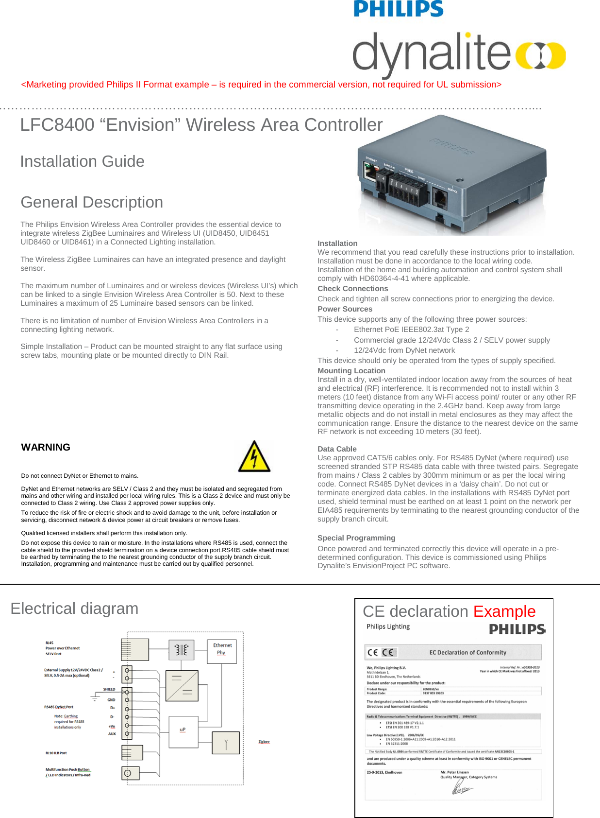 CE declaration Example       &lt;Marketing provided Philips II Format example – is required in the commercial version, not required for UL submission&gt;                                                                                            WARNING  Do not connect DyNet or Ethernet to mains.      DyNet and Ethernet networks are SELV / Class 2 and they must be isolated and segregated from mains and other wiring and installed per local wiring rules. This is a Class 2 device and must only be connected to Class 2 wiring. Use Class 2 approved power supplies only. To reduce the risk of fire or electric shock and to avoid damage to the unit, before installation or servicing, disconnect network &amp; device power at circuit breakers or remove fuses.  Qualified licensed installers shall perform this installation only.  Do not expose this device to rain or moisture. In the installations where RS485 is used, connect the cable shield to the provided shield termination on a device connection port.RS485 cable shield must  be earthed by terminating the to the nearest grounding conductor of the supply branch circuit. Installation, programming and maintenance must be carried out by qualified personnel.                   LFC8400 “Envision” Wireless Area Controller    Installation Guide Electrical diagram …………………………………………………………………………………………………………………….... Installation  We recommend that you read carefully these instructions prior to installation.   Installation must be done in accordance to the local wiring code.  Installation of the home and building automation and control system shall comply with HD60364-4-41 where applicable. Check Connections Check and tighten all screw connections prior to energizing the device.  Power Sources This device supports any of the following three power sources: -  Ethernet PoE IEEE802.3at Type 2 -  Commercial grade 12/24Vdc Class 2 / SELV power supply -  12/24Vdc from DyNet network This device should only be operated from the types of supply specified.   Mounting Location Install in a dry, well-ventilated indoor location away from the sources of heat and electrical (RF) interference. It is recommended not to install within 3 meters (10 feet) distance from any Wi-Fi access point/ router or any other RF transmitting device operating in the 2.4GHz band. Keep away from large metallic objects and do not install in metal enclosures as they may affect the communication range. Ensure the distance to the nearest device on the same RF network is not exceeding 10 meters (30 feet).  Data Cable Use approved CAT5/6 cables only. For RS485 DyNet (where required) use screened stranded STP RS485 data cable with three twisted pairs. Segregate from mains / Class 2 cables by 300mm minimum or as per the local wiring code. Connect RS485 DyNet devices in a ‘daisy chain’. Do not cut or terminate energized data cables. In the installations with RS485 DyNet port used, shield terminal must be earthed on at least 1 point on the network per EIA485 requirements by terminating to the nearest grounding conductor of the supply branch circuit.    Special Programming Once powered and terminated correctly this device will operate in a pre-determined configuration. This device is commissioned using Philips Dynalite’s EnvisionProject PC software.  General Description  The Philips Envision Wireless Area Controller provides the essential device to integrate wireless ZigBee Luminaires and Wireless UI (UID8450, UID8451 UID8460 or UID8461) in a Connected Lighting installation.  The Wireless ZigBee Luminaires can have an integrated presence and daylight sensor.   The maximum number of Luminaires and or wireless devices (Wireless UI’s) which can be linked to a single Envision Wireless Area Controller is 50. Next to these Luminaires a maximum of 25 Luminaire based sensors can be linked.  There is no limitation of number of Envision Wireless Area Controllers in a connecting lighting network.  Simple Installation – Product can be mounted straight to any flat surface using screw tabs, mounting plate or be mounted directly to DIN Rail.    