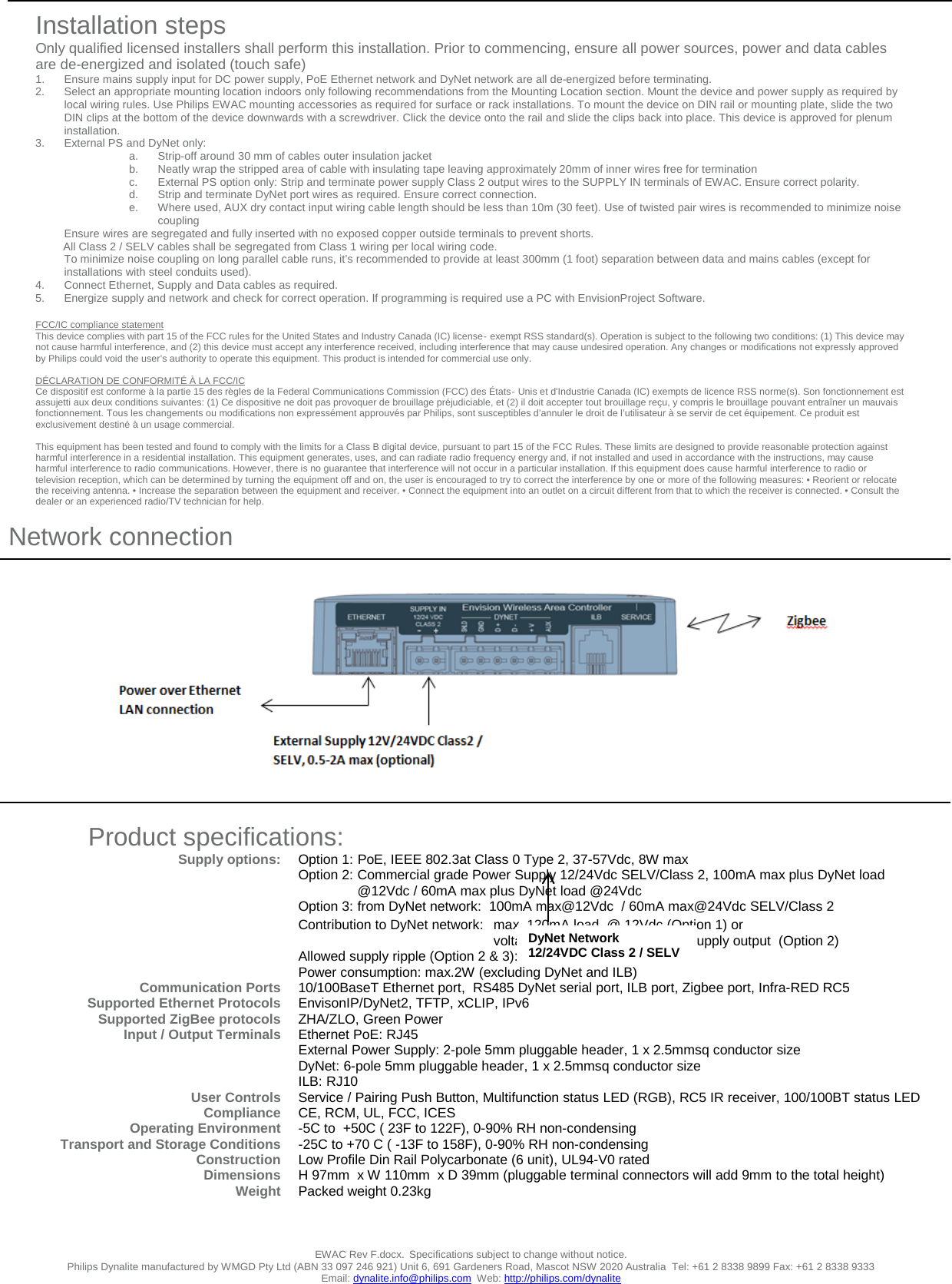                                    Network connection  EWAC Rev F.docx. Specifications subject to change without notice. Philips Dynalite manufactured by WMGD Pty Ltd (ABN 33 097 246 921) Unit 6, 691 Gardeners Road, Mascot NSW 2020 Australia  Tel: +61 2 8338 9899 Fax: +61 2 8338 9333 Email: dynalite.info@philips.com  Web: http://philips.com/dynalite         Product specifications: Supply options:       Communication Ports Supported Ethernet Protocols Supported ZigBee protocols Input / Output Terminals    User Controls Compliance Operating Environment Transport and Storage Conditions Construction Dimensions Weight   Option 1: PoE, IEEE 802.3at Class 0 Type 2, 37-57Vdc, 8W max   Option 2: Commercial grade Power Supply 12/24Vdc SELV/Class 2, 100mA max plus DyNet load @12Vdc / 60mA max plus DyNet load @24Vdc  Option 3: from DyNet network:  100mA max@12Vdc  / 60mA max@24Vdc SELV/Class 2 Contribution to DyNet network:  max. 120mA load  @ 12Vdc (Option 1) or   voltage equal to external Power Supply output  (Option 2) Allowed supply ripple (Option 2 &amp; 3): 1Vpp max Power consumption: max.2W (excluding DyNet and ILB) 10/100BaseT Ethernet port,  RS485 DyNet serial port, ILB port, Zigbee port, Infra-RED RC5 EnvisonIP/DyNet2, TFTP, xCLIP, IPv6 ZHA/ZLO, Green Power Ethernet PoE: RJ45 External Power Supply: 2-pole 5mm pluggable header, 1 x 2.5mmsq conductor size DyNet: 6-pole 5mm pluggable header, 1 x 2.5mmsq conductor size ILB: RJ10  Service / Pairing Push Button, Multifunction status LED (RGB), RC5 IR receiver, 100/100BT status LED CE, RCM, UL, FCC, ICES -5C to  +50C ( 23F to 122F), 0-90% RH non-condensing -25C to +70 C ( -13F to 158F), 0-90% RH non-condensing Low Profile Din Rail Polycarbonate (6 unit), UL94-V0 rated H 97mm  x W 110mm  x D 39mm (pluggable terminal connectors will add 9mm to the total height) Packed weight 0.23kg       Installation steps Only qualified licensed installers shall perform this installation. Prior to commencing, ensure all power sources, power and data cables are de-energized and isolated (touch safe) 1. Ensure mains supply input for DC power supply, PoE Ethernet network and DyNet network are all de-energized before terminating. 2. Select an appropriate mounting location indoors only following recommendations from the Mounting Location section. Mount the device and power supply as required by local wiring rules. Use Philips EWAC mounting accessories as required for surface or rack installations. To mount the device on DIN rail or mounting plate, slide the two DIN clips at the bottom of the device downwards with a screwdriver. Click the device onto the rail and slide the clips back into place. This device is approved for plenum installation. 3. External PS and DyNet only:  a. Strip-off around 30 mm of cables outer insulation jacket  b. Neatly wrap the stripped area of cable with insulating tape leaving approximately 20mm of inner wires free for termination c.  External PS option only: Strip and terminate power supply Class 2 output wires to the SUPPLY IN terminals of EWAC. Ensure correct polarity.  d. Strip and terminate DyNet port wires as required. Ensure correct connection. e. Where used, AUX dry contact input wiring cable length should be less than 10m (30 feet). Use of twisted pair wires is recommended to minimize noise coupling Ensure wires are segregated and fully inserted with no exposed copper outside terminals to prevent shorts.          All Class 2 / SELV cables shall be segregated from Class 1 wiring per local wiring code.  To minimize noise coupling on long parallel cable runs, it’s recommended to provide at least 300mm (1 foot) separation between data and mains cables (except for  installations with steel conduits used). 4. Connect Ethernet, Supply and Data cables as required. 5. Energize supply and network and check for correct operation. If programming is required use a PC with EnvisionProject Software.  FCC/IC compliance statement This device complies with part 15 of the FCC rules for the United States and Industry Canada (IC) license‐exempt RSS standard(s). Operation is subject to the following two conditions: (1) This device may not cause harmful interference, and (2) this device must accept any interference received, including interference that may cause undesired operation. Any changes or modifications not expressly approved by Philips could void the user’s authority to operate this equipment. This product is intended for commercial use only.  DÉCLARATION DE CONFORMITÉ À LA FCC/IC Ce dispositif est conforme à la partie 15 des règles de la Federal Communications Commission (FCC) des États‐Unis et d&apos;Industrie Canada (IC) exempts de licence RSS norme(s). Son fonctionnement est assujetti aux deux conditions suivantes: (1) Ce dispositive ne doit pas provoquer de brouillage préjudiciable, et (2) il doit accepter tout brouillage reçu, y compris le brouillage pouvant entraîner un mauvais fonctionnement. Tous les changements ou modifications non expressément approuvés par Philips, sont susceptibles d’annuler le droit de l’utilisateur à se servir de cet équipement. Ce produit est exclusivement destiné à un usage commercial.  This equipment has been tested and found to comply with the limits for a Class B digital device, pursuant to part 15 of the FCC Rules. These limits are designed to provide reasonable protection against harmful interference in a residential installation. This equipment generates, uses, and can radiate radio frequency energy and, if not installed and used in accordance with the instructions, may cause harmful interference to radio communications. However, there is no guarantee that interference will not occur in a particular installation. If this equipment does cause harmful interference to radio or television reception, which can be determined by turning the equipment off and on, the user is encouraged to try to correct the interference by one or more of the following measures: • Reorient or relocate the receiving antenna. • Increase the separation between the equipment and receiver. • Connect the equipment into an outlet on a circuit different from that to which the receiver is connected. • Consult the dealer or an experienced radio/TV technician for help.    DyNet Network 12/24VDC Class 2 / SELV 