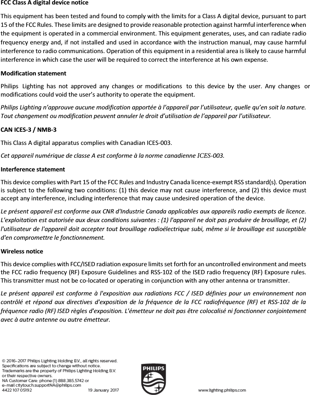 FCC Class A digital device notice This equipment has been tested and found to comply with the limits for a Class A digital device, pursuant to part 15 of the FCC Rules. These limits are designed to provide reasonable protection against harmful interference when the equipment is operated in a commercial environment. This equipment generates, uses, and can radiate radio frequency energy and, if not installed and used in accordance with the instruction manual, may cause harmful interference to radio communications. Operation of this equipment in a residential area is likely to cause harmful interference in which case the user will be required to correct the interference at his own expense. Modification statement Philips Lighting  has not  approved  any changes  or modifications  to  this  device  by the  user. Any changes  or modifications could void the user’s authority to operate the equipment. Philips Lighting n’approuve aucune modification apportée à l’appareil par l’utilisateur, quelle qu’en soit la nature. Tout changement ou modification peuvent annuler le droit d’utilisation de l’appareil par l’utilisateur. CAN ICES-3 / NMB-3 This Class A digital apparatus complies with Canadian ICES-003. Cet appareil numérique de classe A est conforme à la norme canadienne ICES-003. Interference statement This device complies with Part 15 of the FCC Rules and Industry Canada licence-exempt RSS standard(s). Operation is subject to the following two conditions: (1) this device may not cause interference, and (2) this device must accept any interference, including interference that may cause undesired operation of the device. Le présent appareil est conforme aux CNR d&apos;Industrie Canada applicables aux appareils radio exempts de licence. L&apos;exploitation est autorisée aux deux conditions suivantes : (1) l&apos;appareil ne doit pas produire de brouillage, et (2) l&apos;utilisateur de l&apos;appareil doit accepter tout brouillage radioélectrique subi, même si le brouillage est susceptible d&apos;en compromettre le fonctionnement. Wireless notice This device complies with FCC/ISED radiation exposure limits set forth for an uncontrolled environment and meets the FCC radio frequency (RF) Exposure Guidelines and RSS-102 of the ISED radio frequency (RF) Exposure rules. This transmitter must not be co-located or operating in conjunction with any other antenna or transmitter. Le présent appareil est conforme à l&apos;exposition aux radiations FCC  / ISED définies pour un environnement non contrôlé et  répond  aux directives d&apos;exposition  de la  fréquence  de la  FCC radiofréquence (RF)  et RSS-102 de la fréquence radio (RF) ISED règles d&apos;exposition. L&apos;émetteur ne doit pas être colocalisé ni fonctionner conjointement avec à autre antenne ou autre émetteur. 