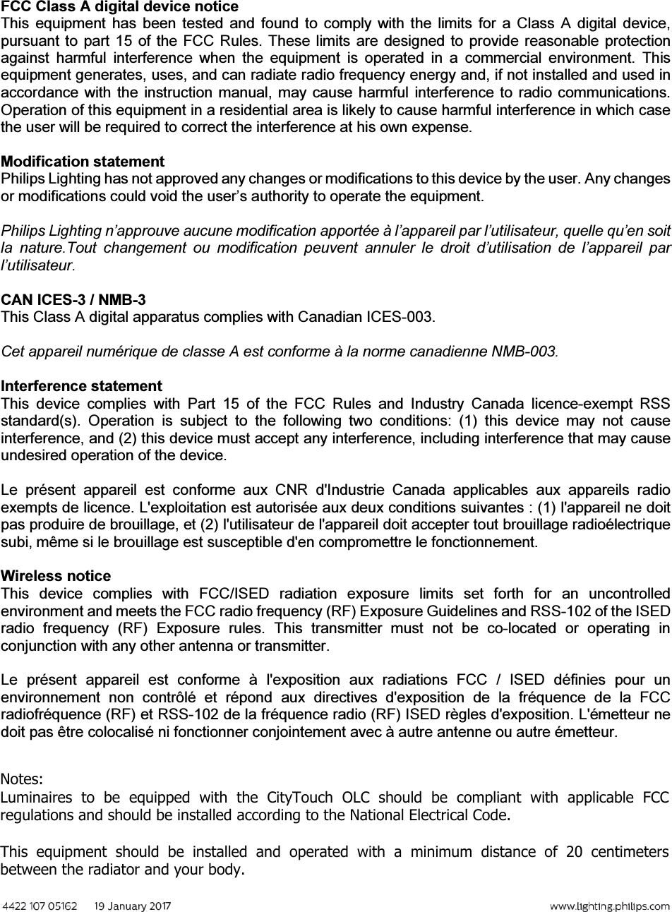 FCC Class A digital device notice This  equipment has  been  tested  and  found  to comply  with  the  limits  for  a  Class  A  digital  device, pursuant to part 15 of the FCC Rules. These limits are designed to provide reasonable protection against  harmful  interference  when  the  equipment  is  operated  in  a  commercial  environment.  This equipment generates, uses, and can radiate radio frequency energy and, if not installed and used in accordance  with the instruction manual, may cause harmful  interference to  radio communications. Operation of this equipment in a residential area is likely to cause harmful interference in which case the user will be required to correct the interference at his own expense. Modification statement Philips Lighting has not approved any changes or modifications to this device by the user. Any changes or modifications could void the user’s authority to operate the equipment. Philips Lighting n’approuve aucune modification apportée à l’appareil par l’utilisateur, quelle qu’en soit la  nature.Tout  changement  ou  modification  peuvent  annuler  le  droit  d’utilisation  de  l’appareil  par l’utilisateur. CAN ICES-3 / NMB-3 This Class A digital apparatus complies with Canadian ICES-003. Cet appareil numérique de classe A est conforme à la norme canadienne NMB-003. Interference statement This  device  complies  with  Part  15  of  the  FCC  Rules  and  Industry  Canada  licence-exempt  RSS standard(s).  Operation  is  subject  to  the  following  two  conditions:  (1)  this  device  may  not  cause interference, and (2) this device must accept any interference, including interference that may cause undesired operation of the device. Le  présent  appareil  est  conforme  aux  CNR  d&apos;Industrie  Canada  applicables  aux  appareils  radio exempts de licence. L&apos;exploitation est autorisée aux deux conditions suivantes : (1) l&apos;appareil ne doit pas produire de brouillage, et (2) l&apos;utilisateur de l&apos;appareil doit accepter tout brouillage radioélectrique subi, même si le brouillage est susceptible d&apos;en compromettre le fonctionnement. Wireless notice This  device  complies  with  FCC/ISED  radiation  exposure  limits  set  forth  for  an  uncontrolled environment and meets the FCC radio frequency (RF) Exposure Guidelines and RSS-102 of the ISED radio  frequency  (RF)  Exposure  rules.  This  transmitter  must  not  be  co-located  or  operating  in conjunction with any other antenna or transmitter. Le  présent  appareil  est  conforme  à  l&apos;exposition  aux  radiations  FCC  /  ISED  définies  pour  un environnement  non  contrôlé  et  répond  aux  directives  d&apos;exposition  de  la  fréquence  de  la  FCC radiofréquence (RF) et RSS-102 de la fréquence radio (RF) ISED règles d&apos;exposition. L&apos;émetteur ne doit pas être colocalisé ni fonctionner conjointement avec à autre antenne ou autre émetteur. Notes:Luminaires  to  be  equipped  with  the  CityTouch  OLC  should  be  compliant  with  applicable  FCC regulations and should be installed according to the National Electrical Code.This  equipment  should  be  installed  and  operated  with  a  minimum  distance  of  20  centimeters between the radiator and your body.